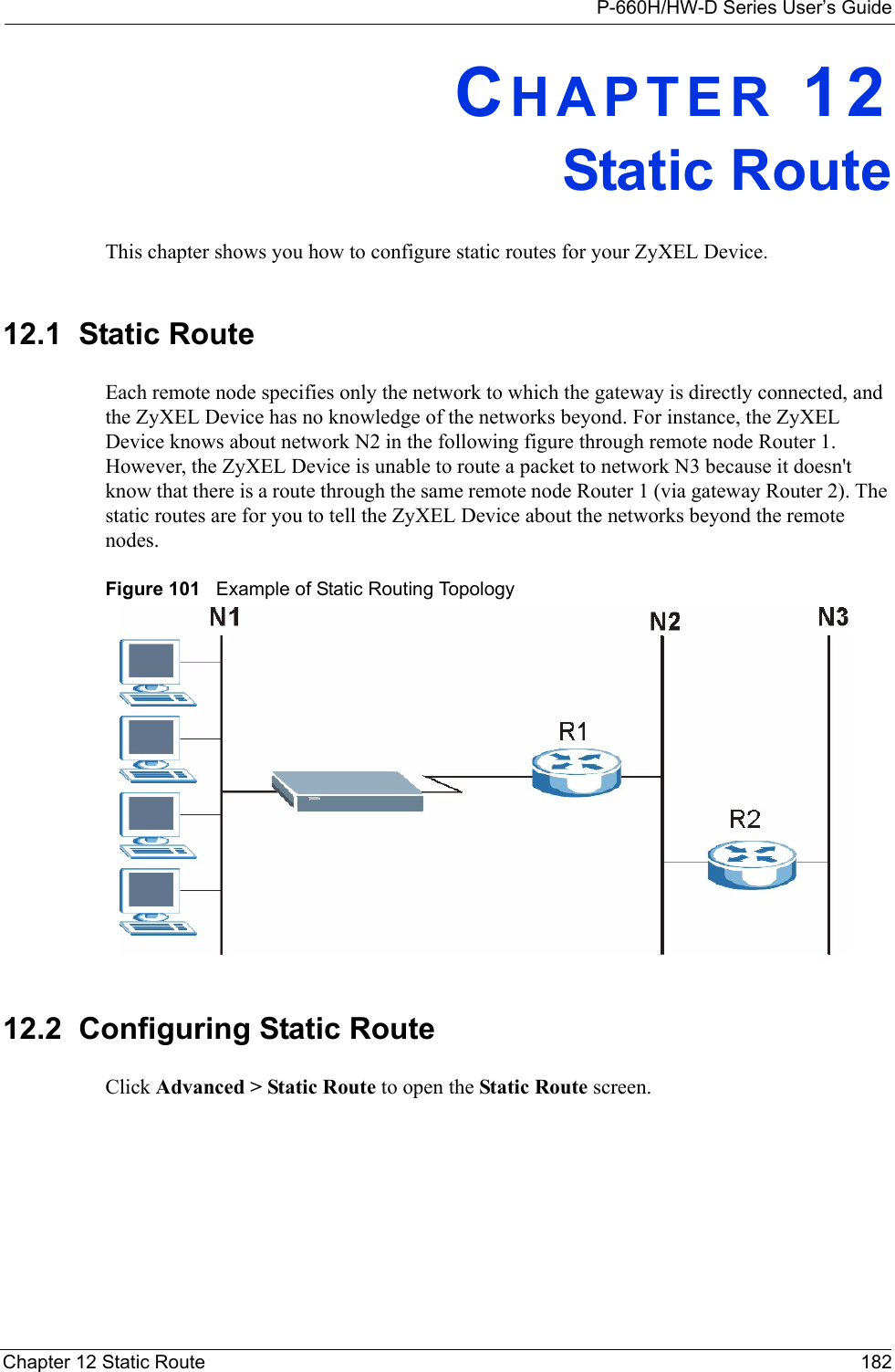 P-660H/HW-D Series User’s GuideChapter 12 Static Route 182CHAPTER 12Static RouteThis chapter shows you how to configure static routes for your ZyXEL Device.12.1  Static Route   Each remote node specifies only the network to which the gateway is directly connected, and the ZyXEL Device has no knowledge of the networks beyond. For instance, the ZyXEL Device knows about network N2 in the following figure through remote node Router 1. However, the ZyXEL Device is unable to route a packet to network N3 because it doesn&apos;t know that there is a route through the same remote node Router 1 (via gateway Router 2). The static routes are for you to tell the ZyXEL Device about the networks beyond the remote nodes.Figure 101   Example of Static Routing Topology12.2  Configuring Static Route Click Advanced &gt; Static Route to open the Static Route screen. 