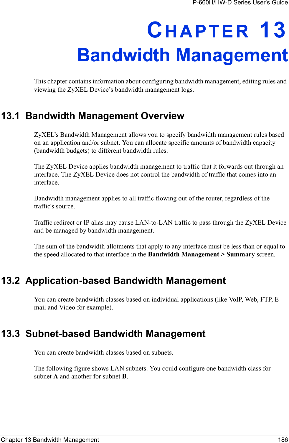 P-660H/HW-D Series User’s GuideChapter 13 Bandwidth Management 186CHAPTER 13Bandwidth ManagementThis chapter contains information about configuring bandwidth management, editing rules and viewing the ZyXEL Device’s bandwidth management logs.13.1  Bandwidth Management Overview ZyXEL’s Bandwidth Management allows you to specify bandwidth management rules based on an application and/or subnet. You can allocate specific amounts of bandwidth capacity (bandwidth budgets) to different bandwidth rules. The ZyXEL Device applies bandwidth management to traffic that it forwards out through an interface. The ZyXEL Device does not control the bandwidth of traffic that comes into an interface.Bandwidth management applies to all traffic flowing out of the router, regardless of the traffic&apos;s source.Traffic redirect or IP alias may cause LAN-to-LAN traffic to pass through the ZyXEL Device and be managed by bandwidth management. The sum of the bandwidth allotments that apply to any interface must be less than or equal to the speed allocated to that interface in the Bandwidth Management &gt; Summary screen.13.2  Application-based Bandwidth ManagementYou can create bandwidth classes based on individual applications (like VoIP, Web, FTP, E-mail and Video for example).13.3  Subnet-based Bandwidth ManagementYou can create bandwidth classes based on subnets.The following figure shows LAN subnets. You could configure one bandwidth class for subnet A and another for subnet B. 