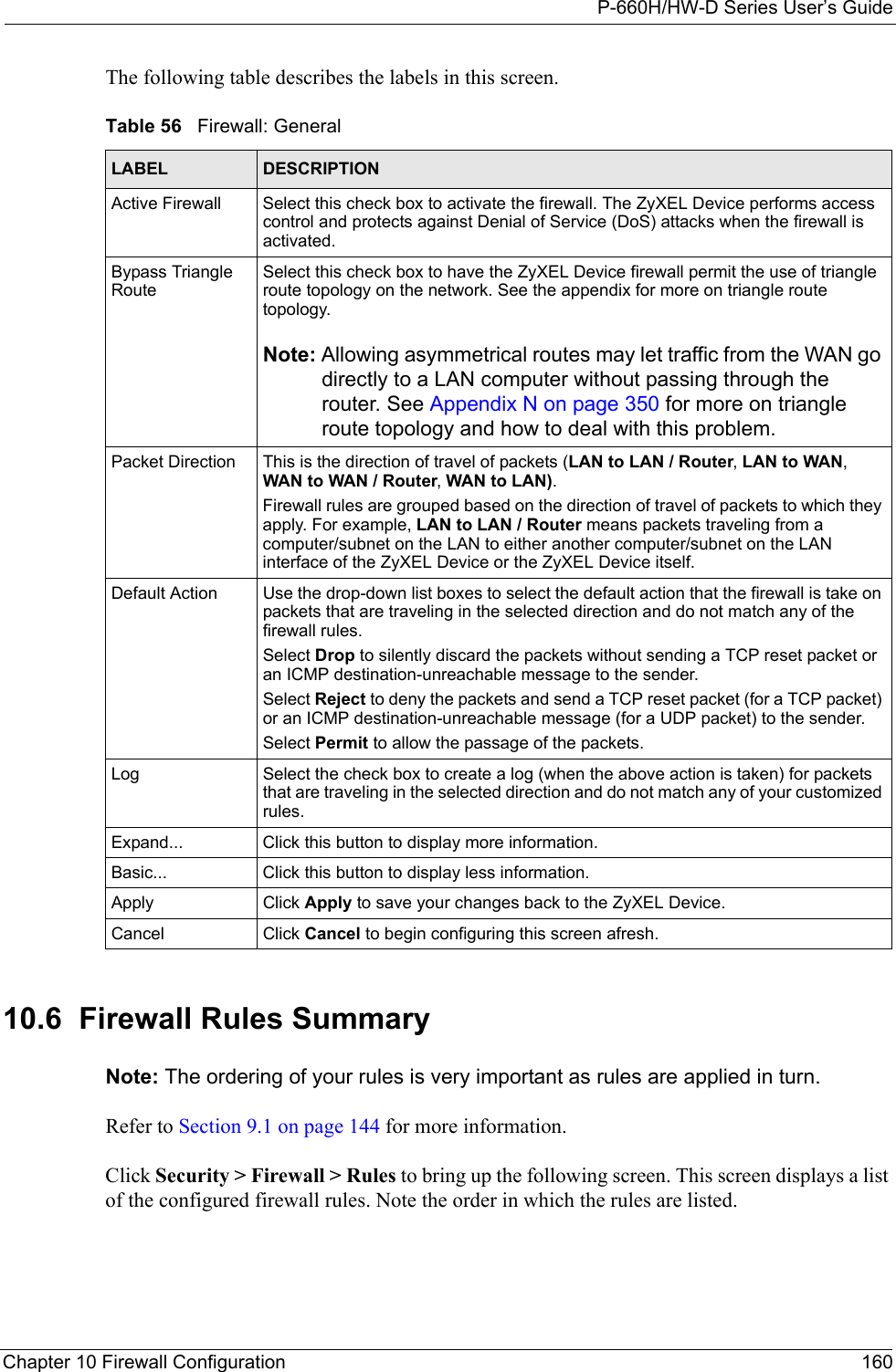 P-660H/HW-D Series User’s GuideChapter 10 Firewall Configuration 160The following table describes the labels in this screen. 10.6  Firewall Rules Summary Note: The ordering of your rules is very important as rules are applied in turn.Refer to Section 9.1 on page 144 for more information. Click Security &gt; Firewall &gt; Rules to bring up the following screen. This screen displays a list of the configured firewall rules. Note the order in which the rules are listed.Table 56   Firewall: GeneralLABEL DESCRIPTIONActive Firewall Select this check box to activate the firewall. The ZyXEL Device performs access control and protects against Denial of Service (DoS) attacks when the firewall is activated.Bypass Triangle RouteSelect this check box to have the ZyXEL Device firewall permit the use of triangle route topology on the network. See the appendix for more on triangle route topology.Note: Allowing asymmetrical routes may let traffic from the WAN go directly to a LAN computer without passing through the router. See Appendix N on page 350 for more on triangle route topology and how to deal with this problem.Packet Direction This is the direction of travel of packets (LAN to LAN / Router, LAN to WAN, WAN to WAN / Router, WAN to LAN).Firewall rules are grouped based on the direction of travel of packets to which they apply. For example, LAN to LAN / Router means packets traveling from a computer/subnet on the LAN to either another computer/subnet on the LAN interface of the ZyXEL Device or the ZyXEL Device itself. Default Action Use the drop-down list boxes to select the default action that the firewall is take on packets that are traveling in the selected direction and do not match any of the firewall rules. Select Drop to silently discard the packets without sending a TCP reset packet or an ICMP destination-unreachable message to the sender.Select Reject to deny the packets and send a TCP reset packet (for a TCP packet) or an ICMP destination-unreachable message (for a UDP packet) to the sender.Select Permit to allow the passage of the packets.Log Select the check box to create a log (when the above action is taken) for packets that are traveling in the selected direction and do not match any of your customized rules.Expand... Click this button to display more information.Basic... Click this button to display less information.Apply Click Apply to save your changes back to the ZyXEL Device.Cancel Click Cancel to begin configuring this screen afresh.