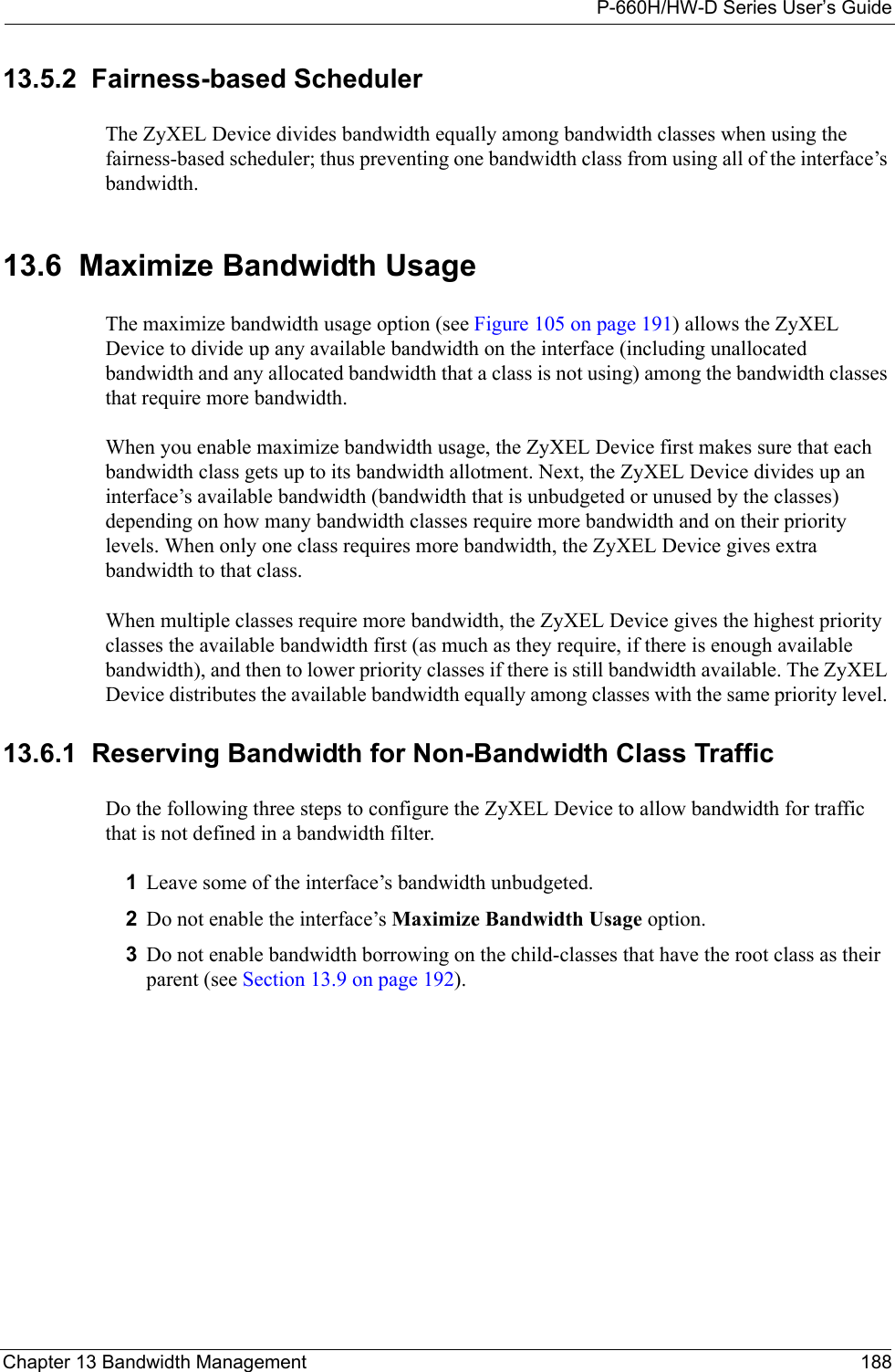 P-660H/HW-D Series User’s GuideChapter 13 Bandwidth Management 18813.5.2  Fairness-based SchedulerThe ZyXEL Device divides bandwidth equally among bandwidth classes when using the fairness-based scheduler; thus preventing one bandwidth class from using all of the interface’s bandwidth. 13.6  Maximize Bandwidth UsageThe maximize bandwidth usage option (see Figure 105 on page 191) allows the ZyXEL Device to divide up any available bandwidth on the interface (including unallocated bandwidth and any allocated bandwidth that a class is not using) among the bandwidth classes that require more bandwidth. When you enable maximize bandwidth usage, the ZyXEL Device first makes sure that each bandwidth class gets up to its bandwidth allotment. Next, the ZyXEL Device divides up an interface’s available bandwidth (bandwidth that is unbudgeted or unused by the classes) depending on how many bandwidth classes require more bandwidth and on their priority levels. When only one class requires more bandwidth, the ZyXEL Device gives extra bandwidth to that class. When multiple classes require more bandwidth, the ZyXEL Device gives the highest priority classes the available bandwidth first (as much as they require, if there is enough available bandwidth), and then to lower priority classes if there is still bandwidth available. The ZyXEL Device distributes the available bandwidth equally among classes with the same priority level. 13.6.1  Reserving Bandwidth for Non-Bandwidth Class TrafficDo the following three steps to configure the ZyXEL Device to allow bandwidth for traffic that is not defined in a bandwidth filter.1Leave some of the interface’s bandwidth unbudgeted.2Do not enable the interface’s Maximize Bandwidth Usage option.3Do not enable bandwidth borrowing on the child-classes that have the root class as their parent (see Section 13.9 on page 192).