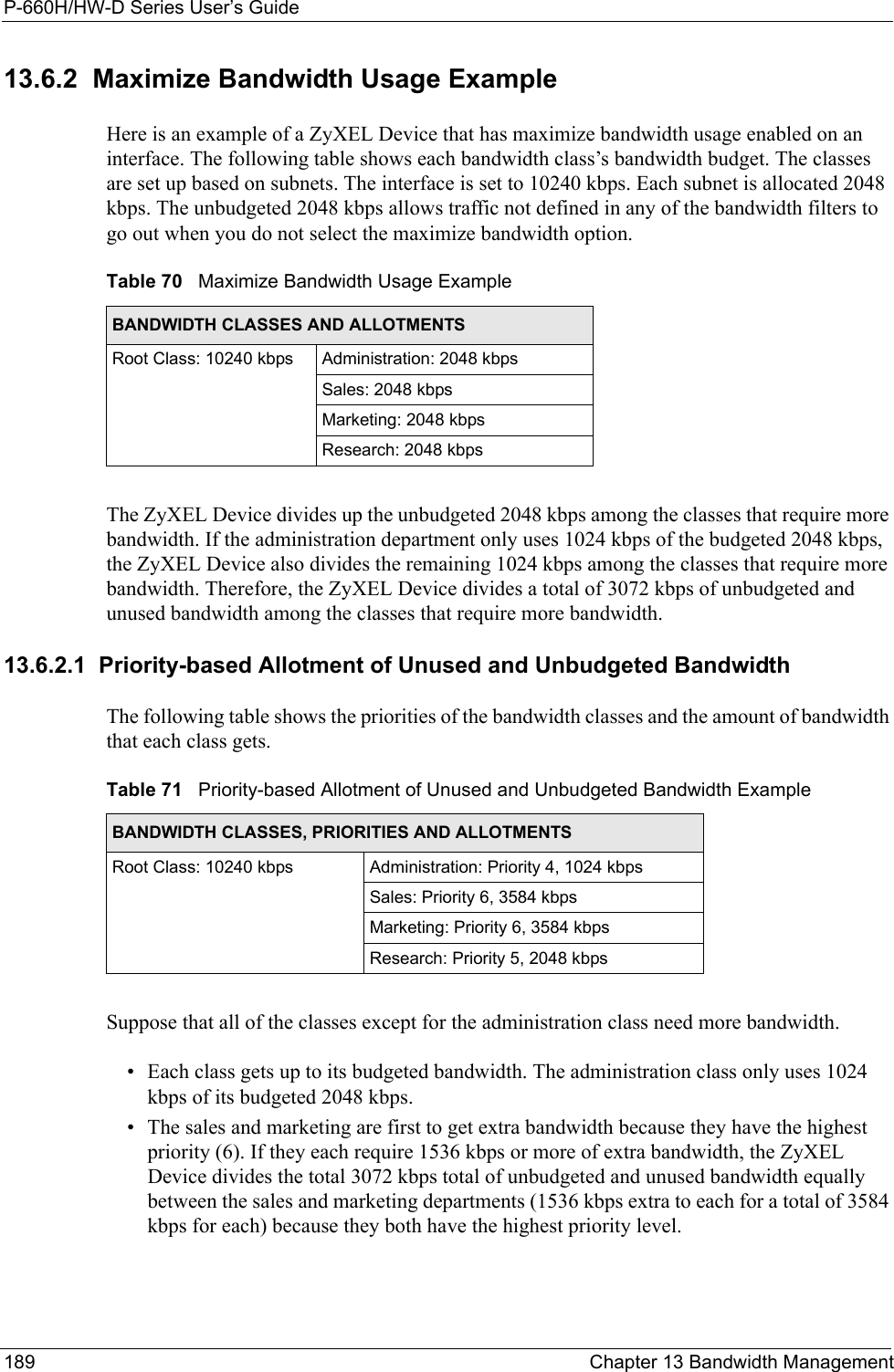 P-660H/HW-D Series User’s Guide189 Chapter 13 Bandwidth Management13.6.2  Maximize Bandwidth Usage ExampleHere is an example of a ZyXEL Device that has maximize bandwidth usage enabled on an interface. The following table shows each bandwidth class’s bandwidth budget. The classes are set up based on subnets. The interface is set to 10240 kbps. Each subnet is allocated 2048 kbps. The unbudgeted 2048 kbps allows traffic not defined in any of the bandwidth filters to go out when you do not select the maximize bandwidth option.The ZyXEL Device divides up the unbudgeted 2048 kbps among the classes that require more bandwidth. If the administration department only uses 1024 kbps of the budgeted 2048 kbps, the ZyXEL Device also divides the remaining 1024 kbps among the classes that require more bandwidth. Therefore, the ZyXEL Device divides a total of 3072 kbps of unbudgeted and unused bandwidth among the classes that require more bandwidth. 13.6.2.1  Priority-based Allotment of Unused and Unbudgeted BandwidthThe following table shows the priorities of the bandwidth classes and the amount of bandwidth that each class gets.Suppose that all of the classes except for the administration class need more bandwidth.• Each class gets up to its budgeted bandwidth. The administration class only uses 1024 kbps of its budgeted 2048 kbps. • The sales and marketing are first to get extra bandwidth because they have the highest priority (6). If they each require 1536 kbps or more of extra bandwidth, the ZyXEL Device divides the total 3072 kbps total of unbudgeted and unused bandwidth equally between the sales and marketing departments (1536 kbps extra to each for a total of 3584 kbps for each) because they both have the highest priority level. Table 70   Maximize Bandwidth Usage ExampleBANDWIDTH CLASSES AND ALLOTMENTSRoot Class: 10240 kbps Administration: 2048 kbpsSales: 2048 kbpsMarketing: 2048 kbpsResearch: 2048 kbpsTable 71   Priority-based Allotment of Unused and Unbudgeted Bandwidth ExampleBANDWIDTH CLASSES, PRIORITIES AND ALLOTMENTSRoot Class: 10240 kbps Administration: Priority 4, 1024 kbpsSales: Priority 6, 3584 kbpsMarketing: Priority 6, 3584 kbpsResearch: Priority 5, 2048 kbps