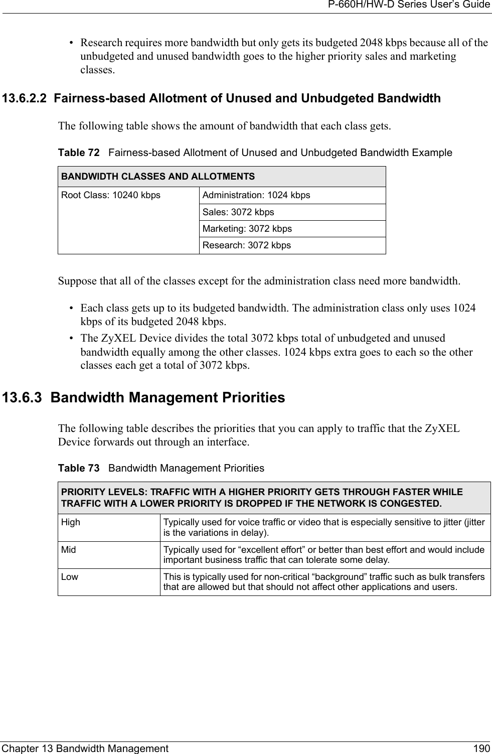 P-660H/HW-D Series User’s GuideChapter 13 Bandwidth Management 190• Research requires more bandwidth but only gets its budgeted 2048 kbps because all of the unbudgeted and unused bandwidth goes to the higher priority sales and marketing classes. 13.6.2.2  Fairness-based Allotment of Unused and Unbudgeted BandwidthThe following table shows the amount of bandwidth that each class gets.Suppose that all of the classes except for the administration class need more bandwidth.• Each class gets up to its budgeted bandwidth. The administration class only uses 1024 kbps of its budgeted 2048 kbps. • The ZyXEL Device divides the total 3072 kbps total of unbudgeted and unused bandwidth equally among the other classes. 1024 kbps extra goes to each so the other classes each get a total of 3072 kbps. 13.6.3  Bandwidth Management PrioritiesThe following table describes the priorities that you can apply to traffic that the ZyXEL Device forwards out through an interface.Table 72   Fairness-based Allotment of Unused and Unbudgeted Bandwidth ExampleBANDWIDTH CLASSES AND ALLOTMENTSRoot Class: 10240 kbps Administration: 1024 kbpsSales: 3072 kbpsMarketing: 3072 kbpsResearch: 3072 kbpsTable 73   Bandwidth Management PrioritiesPRIORITY LEVELS: TRAFFIC WITH A HIGHER PRIORITY GETS THROUGH FASTER WHILE TRAFFIC WITH A LOWER PRIORITY IS DROPPED IF THE NETWORK IS CONGESTED.High Typically used for voice traffic or video that is especially sensitive to jitter (jitter is the variations in delay).Mid  Typically used for “excellent effort” or better than best effort and would include important business traffic that can tolerate some delay.Low This is typically used for non-critical “background” traffic such as bulk transfers that are allowed but that should not affect other applications and users. 