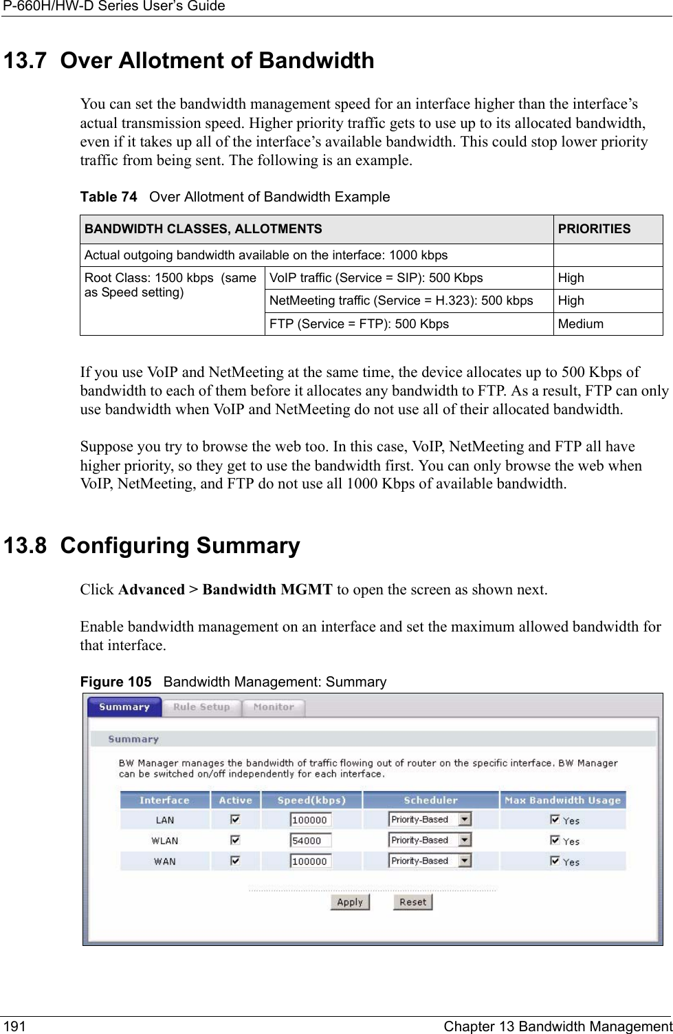 P-660H/HW-D Series User’s Guide191 Chapter 13 Bandwidth Management13.7  Over Allotment of BandwidthYou can set the bandwidth management speed for an interface higher than the interface’s actual transmission speed. Higher priority traffic gets to use up to its allocated bandwidth, even if it takes up all of the interface’s available bandwidth. This could stop lower priority traffic from being sent. The following is an example.If you use VoIP and NetMeeting at the same time, the device allocates up to 500 Kbps of bandwidth to each of them before it allocates any bandwidth to FTP. As a result, FTP can only use bandwidth when VoIP and NetMeeting do not use all of their allocated bandwidth.Suppose you try to browse the web too. In this case, VoIP, NetMeeting and FTP all have higher priority, so they get to use the bandwidth first. You can only browse the web when VoIP, NetMeeting, and FTP do not use all 1000 Kbps of available bandwidth.13.8  Configuring Summary Click Advanced &gt; Bandwidth MGMT to open the screen as shown next. Enable bandwidth management on an interface and set the maximum allowed bandwidth for that interface. Figure 105   Bandwidth Management: SummaryTable 74   Over Allotment of Bandwidth ExampleBANDWIDTH CLASSES, ALLOTMENTS PRIORITIESActual outgoing bandwidth available on the interface: 1000 kbpsRoot Class: 1500 kbps  (same as Speed setting)VoIP traffic (Service = SIP): 500 Kbps HighNetMeeting traffic (Service = H.323): 500 kbps HighFTP (Service = FTP): 500 Kbps Medium