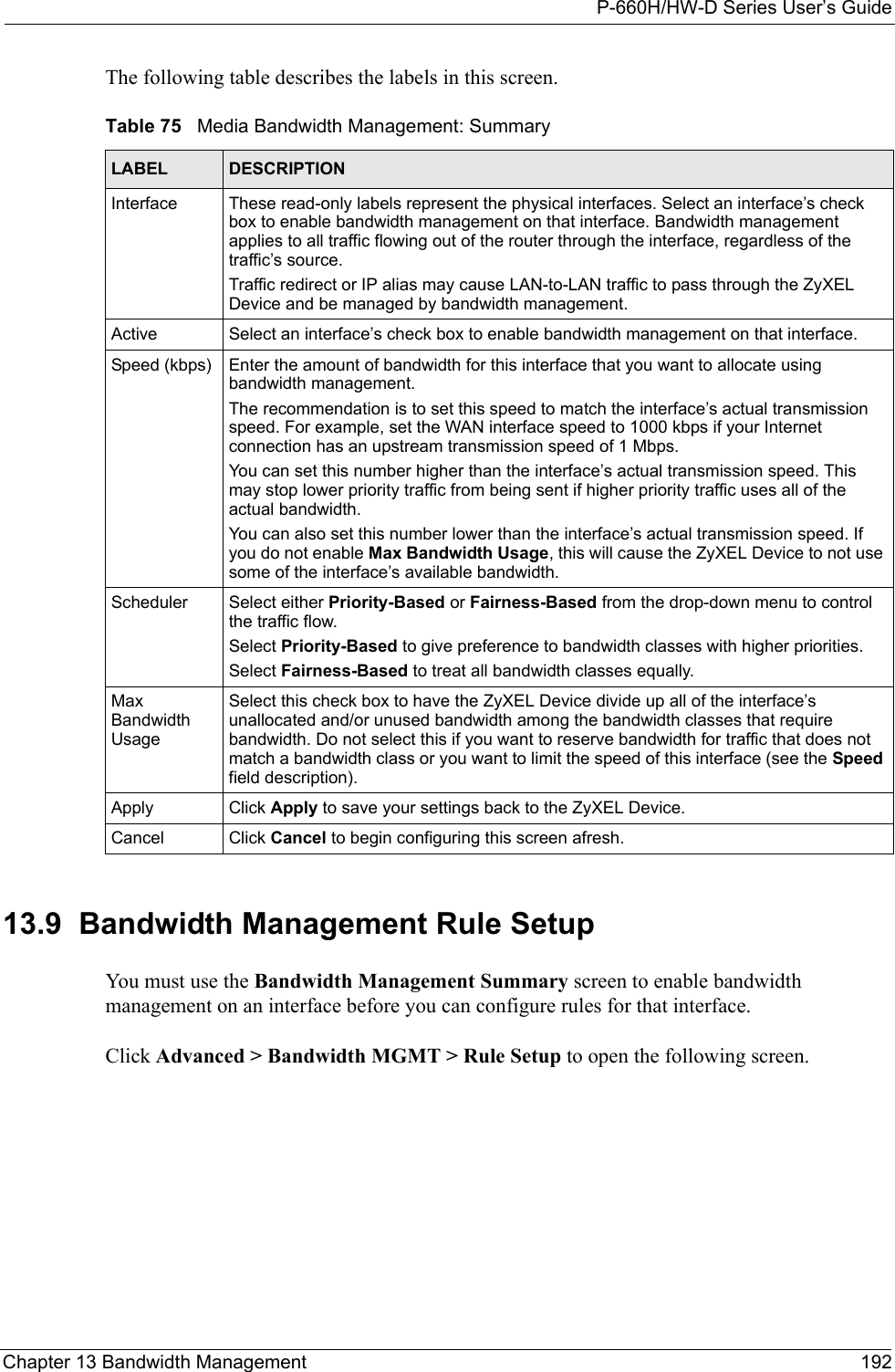 P-660H/HW-D Series User’s GuideChapter 13 Bandwidth Management 192The following table describes the labels in this screen. 13.9  Bandwidth Management Rule Setup   You must use the Bandwidth Management Summary screen to enable bandwidth management on an interface before you can configure rules for that interface.Click Advanced &gt; Bandwidth MGMT &gt; Rule Setup to open the following screen.Table 75   Media Bandwidth Management: SummaryLABEL DESCRIPTIONInterface These read-only labels represent the physical interfaces. Select an interface’s check box to enable bandwidth management on that interface. Bandwidth management applies to all traffic flowing out of the router through the interface, regardless of the traffic’s source.Traffic redirect or IP alias may cause LAN-to-LAN traffic to pass through the ZyXEL Device and be managed by bandwidth management.Active Select an interface’s check box to enable bandwidth management on that interface. Speed (kbps) Enter the amount of bandwidth for this interface that you want to allocate using bandwidth management. The recommendation is to set this speed to match the interface’s actual transmission speed. For example, set the WAN interface speed to 1000 kbps if your Internet connection has an upstream transmission speed of 1 Mbps.        You can set this number higher than the interface’s actual transmission speed. This may stop lower priority traffic from being sent if higher priority traffic uses all of the actual bandwidth. You can also set this number lower than the interface’s actual transmission speed. If you do not enable Max Bandwidth Usage, this will cause the ZyXEL Device to not use some of the interface’s available bandwidth.Scheduler Select either Priority-Based or Fairness-Based from the drop-down menu to control the traffic flow. Select Priority-Based to give preference to bandwidth classes with higher priorities. Select Fairness-Based to treat all bandwidth classes equally.Max Bandwidth UsageSelect this check box to have the ZyXEL Device divide up all of the interface’s unallocated and/or unused bandwidth among the bandwidth classes that require bandwidth. Do not select this if you want to reserve bandwidth for traffic that does not match a bandwidth class or you want to limit the speed of this interface (see the Speed field description).Apply Click Apply to save your settings back to the ZyXEL Device.Cancel Click Cancel to begin configuring this screen afresh.
