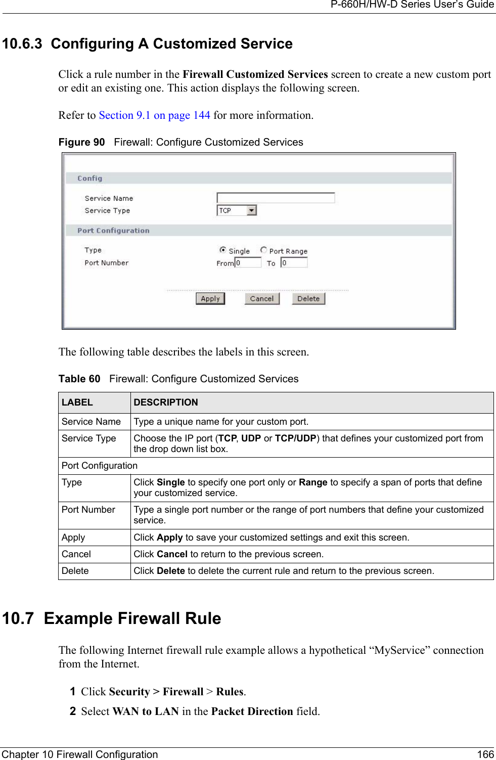 P-660H/HW-D Series User’s GuideChapter 10 Firewall Configuration 16610.6.3  Configuring A Customized Service  Click a rule number in the Firewall Customized Services screen to create a new custom port or edit an existing one. This action displays the following screen.Refer to Section 9.1 on page 144 for more information. Figure 90   Firewall: Configure Customized ServicesThe following table describes the labels in this screen.10.7  Example Firewall Rule The following Internet firewall rule example allows a hypothetical “MyService” connection from the Internet.1Click Security &gt; Firewall &gt; Rules.2Select WAN to LAN in the Packet Direction field. Table 60   Firewall: Configure Customized ServicesLABEL DESCRIPTIONService Name Type a unique name for your custom port.Service Type Choose the IP port (TCP, UDP or TCP/UDP) that defines your customized port from the drop down list box.Port ConfigurationType Click Single to specify one port only or Range to specify a span of ports that define your customized service. Port Number Type a single port number or the range of port numbers that define your customized service.Apply Click Apply to save your customized settings and exit this screen.Cancel Click Cancel to return to the previous screen.Delete Click Delete to delete the current rule and return to the previous screen.