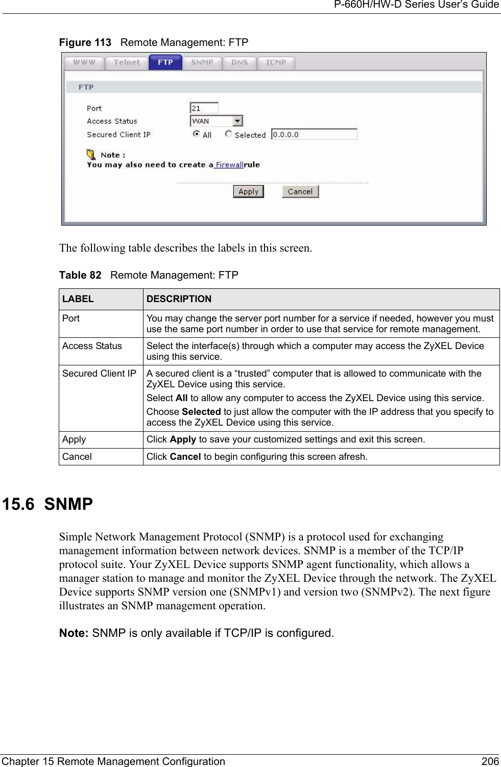 P-660H/HW-D Series User’s GuideChapter 15 Remote Management Configuration 206Figure 113   Remote Management: FTPThe following table describes the labels in this screen.15.6  SNMPSimple Network Management Protocol (SNMP) is a protocol used for exchanging management information between network devices. SNMP is a member of the TCP/IP protocol suite. Your ZyXEL Device supports SNMP agent functionality, which allows a manager station to manage and monitor the ZyXEL Device through the network. The ZyXEL Device supports SNMP version one (SNMPv1) and version two (SNMPv2). The next figure illustrates an SNMP management operation.Note: SNMP is only available if TCP/IP is configured.Table 82   Remote Management: FTPLABEL DESCRIPTIONPort You may change the server port number for a service if needed, however you must use the same port number in order to use that service for remote management.Access Status Select the interface(s) through which a computer may access the ZyXEL Device using this service.Secured Client IP A secured client is a “trusted” computer that is allowed to communicate with the ZyXEL Device using this service. Select All to allow any computer to access the ZyXEL Device using this service.Choose Selected to just allow the computer with the IP address that you specify to access the ZyXEL Device using this service.Apply Click Apply to save your customized settings and exit this screen. Cancel Click Cancel to begin configuring this screen afresh.