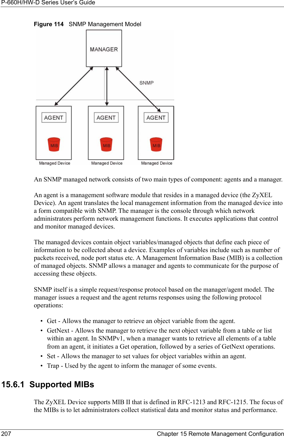 P-660H/HW-D Series User’s Guide207 Chapter 15 Remote Management ConfigurationFigure 114   SNMP Management ModelAn SNMP managed network consists of two main types of component: agents and a manager. An agent is a management software module that resides in a managed device (the ZyXEL Device). An agent translates the local management information from the managed device into a form compatible with SNMP. The manager is the console through which network administrators perform network management functions. It executes applications that control and monitor managed devices. The managed devices contain object variables/managed objects that define each piece of information to be collected about a device. Examples of variables include such as number of packets received, node port status etc. A Management Information Base (MIB) is a collection of managed objects. SNMP allows a manager and agents to communicate for the purpose of accessing these objects.SNMP itself is a simple request/response protocol based on the manager/agent model. The manager issues a request and the agent returns responses using the following protocol operations:• Get - Allows the manager to retrieve an object variable from the agent. • GetNext - Allows the manager to retrieve the next object variable from a table or list within an agent. In SNMPv1, when a manager wants to retrieve all elements of a table from an agent, it initiates a Get operation, followed by a series of GetNext operations. • Set - Allows the manager to set values for object variables within an agent. • Trap - Used by the agent to inform the manager of some events.15.6.1  Supported MIBsThe ZyXEL Device supports MIB II that is defined in RFC-1213 and RFC-1215. The focus of the MIBs is to let administrators collect statistical data and monitor status and performance.