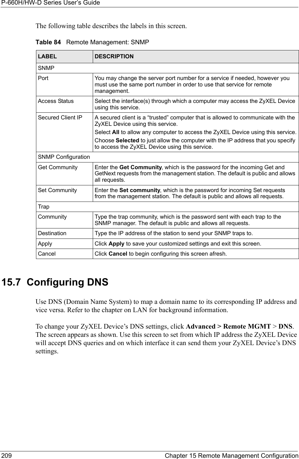 P-660H/HW-D Series User’s Guide209 Chapter 15 Remote Management ConfigurationThe following table describes the labels in this screen.15.7  Configuring DNS  Use DNS (Domain Name System) to map a domain name to its corresponding IP address and vice versa. Refer to the chapter on LAN for background information. To change your ZyXEL Device’s DNS settings, click Advanced &gt; Remote MGMT &gt; DNS. The screen appears as shown. Use this screen to set from which IP address the ZyXEL Device will accept DNS queries and on which interface it can send them your ZyXEL Device’s DNS settings.Table 84   Remote Management: SNMPLABEL DESCRIPTIONSNMPPort You may change the server port number for a service if needed, however you must use the same port number in order to use that service for remote management.Access Status Select the interface(s) through which a computer may access the ZyXEL Device using this service.Secured Client IP A secured client is a “trusted” computer that is allowed to communicate with the ZyXEL Device using this service. Select All to allow any computer to access the ZyXEL Device using this service.Choose Selected to just allow the computer with the IP address that you specify to access the ZyXEL Device using this service.SNMP ConfigurationGet Community Enter the Get Community, which is the password for the incoming Get and GetNext requests from the management station. The default is public and allows all requests.Set Community Enter the Set community, which is the password for incoming Set requests from the management station. The default is public and allows all requests.TrapCommunity Type the trap community, which is the password sent with each trap to the SNMP manager. The default is public and allows all requests.Destination Type the IP address of the station to send your SNMP traps to.Apply Click Apply to save your customized settings and exit this screen. Cancel Click Cancel to begin configuring this screen afresh.