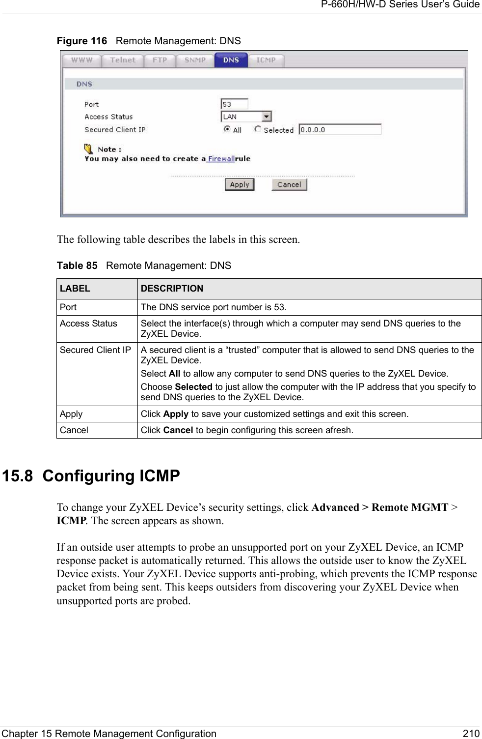 P-660H/HW-D Series User’s GuideChapter 15 Remote Management Configuration 210Figure 116   Remote Management: DNSThe following table describes the labels in this screen.15.8  Configuring ICMP To change your ZyXEL Device’s security settings, click Advanced &gt; Remote MGMT &gt; ICMP. The screen appears as shown.If an outside user attempts to probe an unsupported port on your ZyXEL Device, an ICMP response packet is automatically returned. This allows the outside user to know the ZyXEL Device exists. Your ZyXEL Device supports anti-probing, which prevents the ICMP response packet from being sent. This keeps outsiders from discovering your ZyXEL Device when unsupported ports are probed.  Table 85   Remote Management: DNSLABEL DESCRIPTIONPort The DNS service port number is 53.Access Status Select the interface(s) through which a computer may send DNS queries to the ZyXEL Device.Secured Client IP A secured client is a “trusted” computer that is allowed to send DNS queries to the ZyXEL Device.Select All to allow any computer to send DNS queries to the ZyXEL Device.Choose Selected to just allow the computer with the IP address that you specify to send DNS queries to the ZyXEL Device.Apply Click Apply to save your customized settings and exit this screen. Cancel Click Cancel to begin configuring this screen afresh.