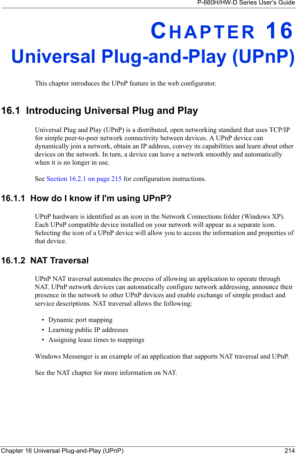 P-660H/HW-D Series User’s GuideChapter 16 Universal Plug-and-Play (UPnP) 214CHAPTER 16Universal Plug-and-Play (UPnP)This chapter introduces the UPnP feature in the web configurator.16.1  Introducing Universal Plug and Play Universal Plug and Play (UPnP) is a distributed, open networking standard that uses TCP/IP for simple peer-to-peer network connectivity between devices. A UPnP device can dynamically join a network, obtain an IP address, convey its capabilities and learn about other devices on the network. In turn, a device can leave a network smoothly and automatically when it is no longer in use.See Section 16.2.1 on page 215 for configuration instructions. 16.1.1  How do I know if I&apos;m using UPnP? UPnP hardware is identified as an icon in the Network Connections folder (Windows XP). Each UPnP compatible device installed on your network will appear as a separate icon. Selecting the icon of a UPnP device will allow you to access the information and properties of that device. 16.1.2  NAT TraversalUPnP NAT traversal automates the process of allowing an application to operate through NAT. UPnP network devices can automatically configure network addressing, announce their presence in the network to other UPnP devices and enable exchange of simple product and service descriptions. NAT traversal allows the following:• Dynamic port mapping• Learning public IP addresses• Assigning lease times to mappingsWindows Messenger is an example of an application that supports NAT traversal and UPnP. See the NAT chapter for more information on NAT.
