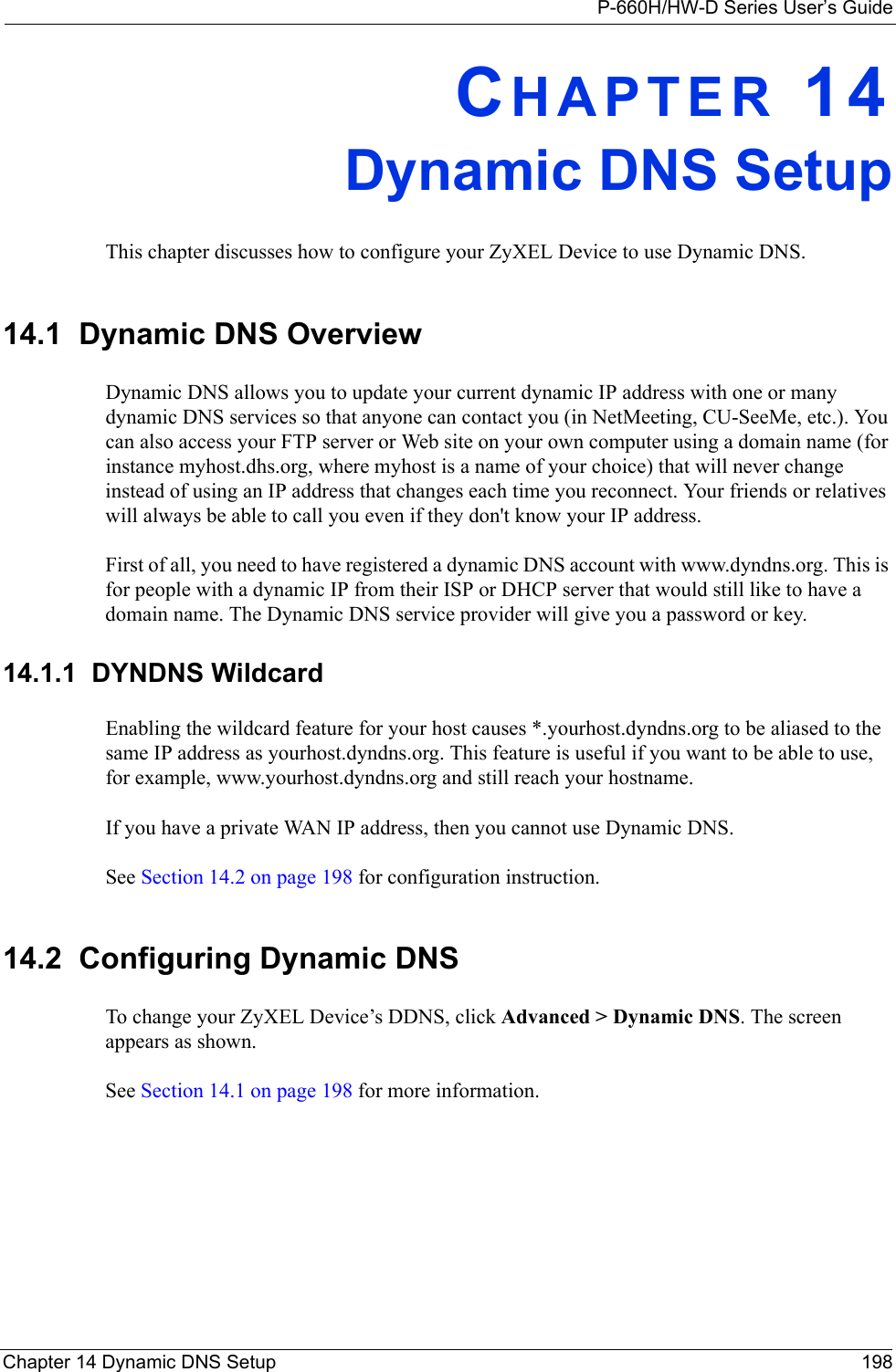 P-660H/HW-D Series User’s GuideChapter 14 Dynamic DNS Setup 198CHAPTER 14Dynamic DNS SetupThis chapter discusses how to configure your ZyXEL Device to use Dynamic DNS.14.1  Dynamic DNS Overview  Dynamic DNS allows you to update your current dynamic IP address with one or many dynamic DNS services so that anyone can contact you (in NetMeeting, CU-SeeMe, etc.). You can also access your FTP server or Web site on your own computer using a domain name (for instance myhost.dhs.org, where myhost is a name of your choice) that will never change instead of using an IP address that changes each time you reconnect. Your friends or relatives will always be able to call you even if they don&apos;t know your IP address.First of all, you need to have registered a dynamic DNS account with www.dyndns.org. This is for people with a dynamic IP from their ISP or DHCP server that would still like to have a domain name. The Dynamic DNS service provider will give you a password or key. 14.1.1  DYNDNS WildcardEnabling the wildcard feature for your host causes *.yourhost.dyndns.org to be aliased to the same IP address as yourhost.dyndns.org. This feature is useful if you want to be able to use, for example, www.yourhost.dyndns.org and still reach your hostname.If you have a private WAN IP address, then you cannot use Dynamic DNS.See Section 14.2 on page 198 for configuration instruction. 14.2  Configuring Dynamic DNS To change your ZyXEL Device’s DDNS, click Advanced &gt; Dynamic DNS. The screen appears as shown.See Section 14.1 on page 198 for more information. 