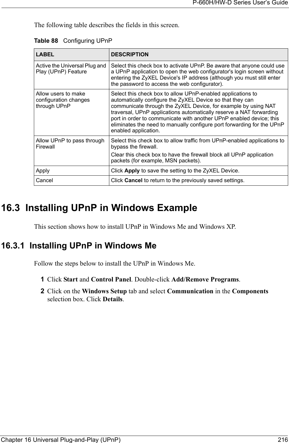 P-660H/HW-D Series User’s GuideChapter 16 Universal Plug-and-Play (UPnP) 216The following table describes the fields in this screen.16.3  Installing UPnP in Windows ExampleThis section shows how to install UPnP in Windows Me and Windows XP.  16.3.1  Installing UPnP in Windows MeFollow the steps below to install the UPnP in Windows Me. 1Click Start and Control Panel. Double-click Add/Remove Programs.2Click on the Windows Setup tab and select Communication in the Components selection box. Click Details.  Table 88   Configuring UPnPLABEL DESCRIPTIONActive the Universal Plug and Play (UPnP) Feature Select this check box to activate UPnP. Be aware that anyone could use a UPnP application to open the web configurator&apos;s login screen without entering the ZyXEL Device&apos;s IP address (although you must still enter the password to access the web configurator).Allow users to make configuration changes through UPnPSelect this check box to allow UPnP-enabled applications to automatically configure the ZyXEL Device so that they can communicate through the ZyXEL Device, for example by using NAT traversal, UPnP applications automatically reserve a NAT forwarding port in order to communicate with another UPnP enabled device; this eliminates the need to manually configure port forwarding for the UPnP enabled application. Allow UPnP to pass through FirewallSelect this check box to allow traffic from UPnP-enabled applications to bypass the firewall. Clear this check box to have the firewall block all UPnP application packets (for example, MSN packets). Apply Click Apply to save the setting to the ZyXEL Device.Cancel Click Cancel to return to the previously saved settings.