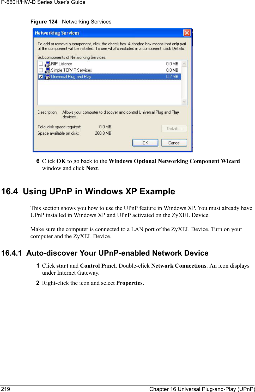 P-660H/HW-D Series User’s Guide219 Chapter 16 Universal Plug-and-Play (UPnP)Figure 124   Networking Services6Click OK to go back to the Windows Optional Networking Component Wizard window and click Next. 16.4  Using UPnP in Windows XP ExampleThis section shows you how to use the UPnP feature in Windows XP. You must already have UPnP installed in Windows XP and UPnP activated on the ZyXEL Device.Make sure the computer is connected to a LAN port of the ZyXEL Device. Turn on your computer and the ZyXEL Device. 16.4.1  Auto-discover Your UPnP-enabled Network Device1Click start and Control Panel. Double-click Network Connections. An icon displays under Internet Gateway.2Right-click the icon and select Properties. 