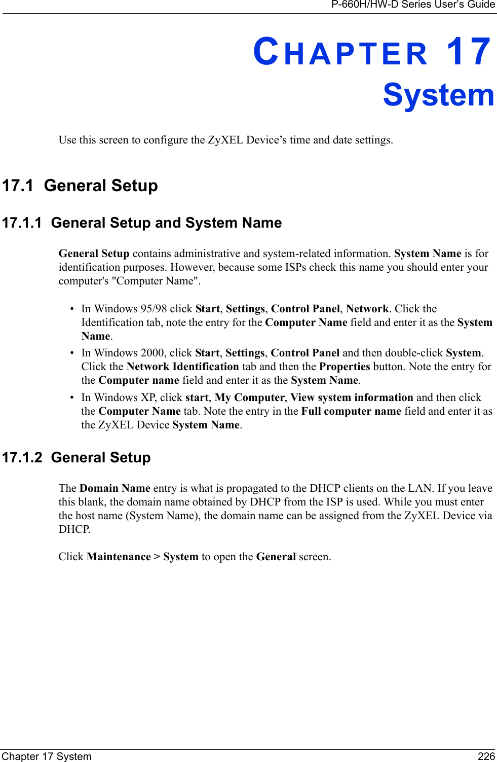 P-660H/HW-D Series User’s GuideChapter 17 System 226CHAPTER 17SystemUse this screen to configure the ZyXEL Device’s time and date settings.17.1  General Setup17.1.1  General Setup and System NameGeneral Setup contains administrative and system-related information. System Name is for identification purposes. However, because some ISPs check this name you should enter your computer&apos;s &quot;Computer Name&quot;. • In Windows 95/98 click Start, Settings, Control Panel, Network. Click the Identification tab, note the entry for the Computer Name field and enter it as the System Name.• In Windows 2000, click Start, Settings, Control Panel and then double-click System. Click the Network Identification tab and then the Properties button. Note the entry for the Computer name field and enter it as the System Name.• In Windows XP, click start, My Computer, View system information and then click the Computer Name tab. Note the entry in the Full computer name field and enter it as the ZyXEL Device System Name.17.1.2  General Setup The Domain Name entry is what is propagated to the DHCP clients on the LAN. If you leave this blank, the domain name obtained by DHCP from the ISP is used. While you must enter the host name (System Name), the domain name can be assigned from the ZyXEL Device via DHCP.Click Maintenance &gt; System to open the General screen. 