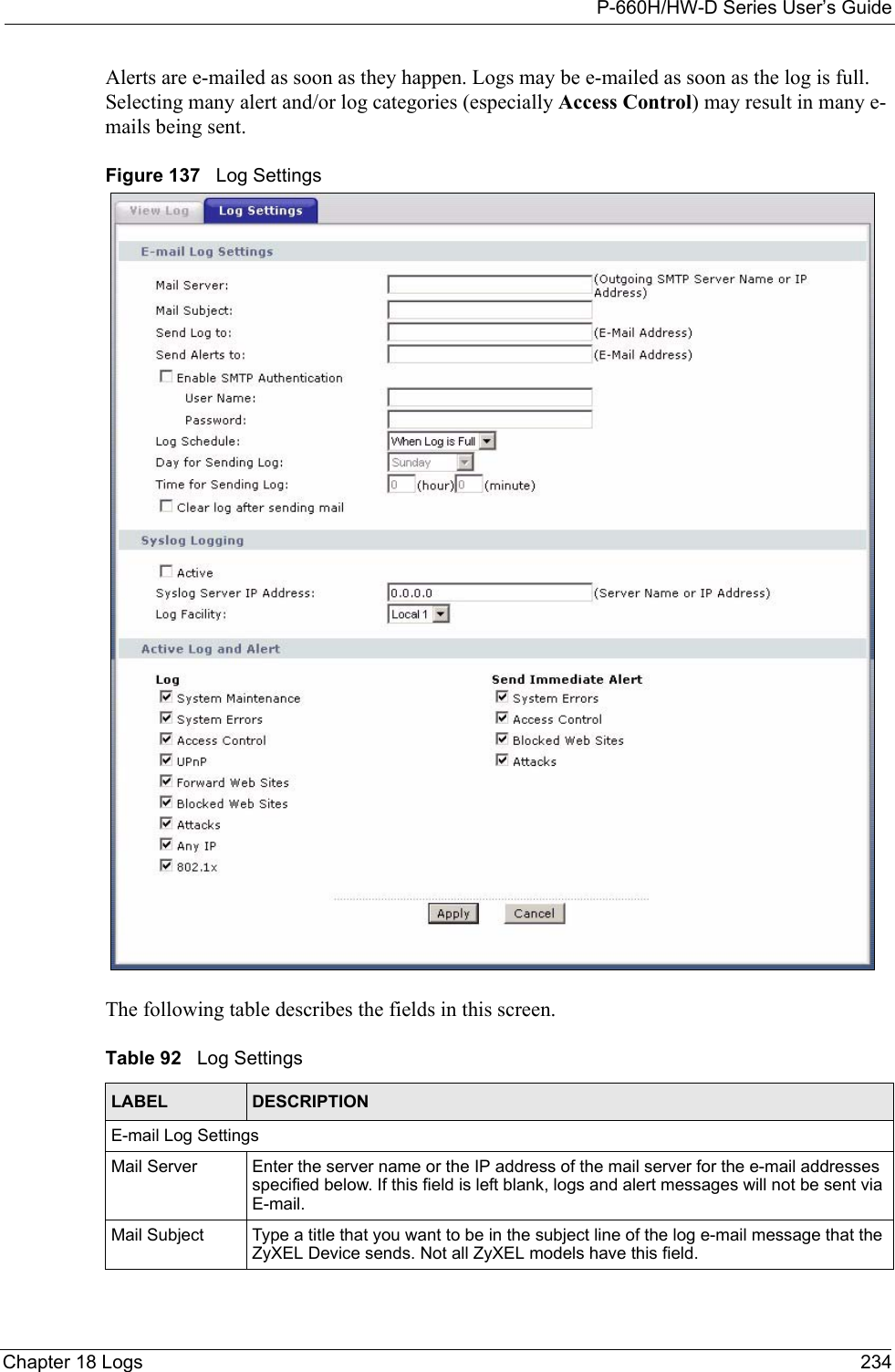 P-660H/HW-D Series User’s GuideChapter 18 Logs 234Alerts are e-mailed as soon as they happen. Logs may be e-mailed as soon as the log is full. Selecting many alert and/or log categories (especially Access Control) may result in many e-mails being sent.Figure 137   Log SettingsThe following table describes the fields in this screen.Table 92   Log SettingsLABEL DESCRIPTIONE-mail Log SettingsMail Server  Enter the server name or the IP address of the mail server for the e-mail addresses specified below. If this field is left blank, logs and alert messages will not be sent via E-mail. Mail Subject Type a title that you want to be in the subject line of the log e-mail message that the ZyXEL Device sends. Not all ZyXEL models have this field.