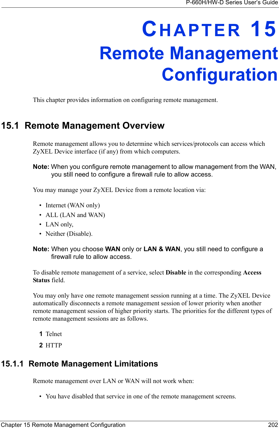 P-660H/HW-D Series User’s GuideChapter 15 Remote Management Configuration 202CHAPTER 15Remote ManagementConfigurationThis chapter provides information on configuring remote management.15.1  Remote Management Overview Remote management allows you to determine which services/protocols can access which ZyXEL Device interface (if any) from which computers.Note: When you configure remote management to allow management from the WAN, you still need to configure a firewall rule to allow access.You may manage your ZyXEL Device from a remote location via:• Internet (WAN only)• ALL (LAN and WAN)• LAN only, • Neither (Disable).Note: When you choose WAN only or LAN &amp; WAN, you still need to configure a firewall rule to allow access.To disable remote management of a service, select Disable in the corresponding Access Status field.You may only have one remote management session running at a time. The ZyXEL Device automatically disconnects a remote management session of lower priority when another remote management session of higher priority starts. The priorities for the different types of remote management sessions are as follows.1Telnet2HTTP15.1.1  Remote Management LimitationsRemote management over LAN or WAN will not work when:• You have disabled that service in one of the remote management screens.