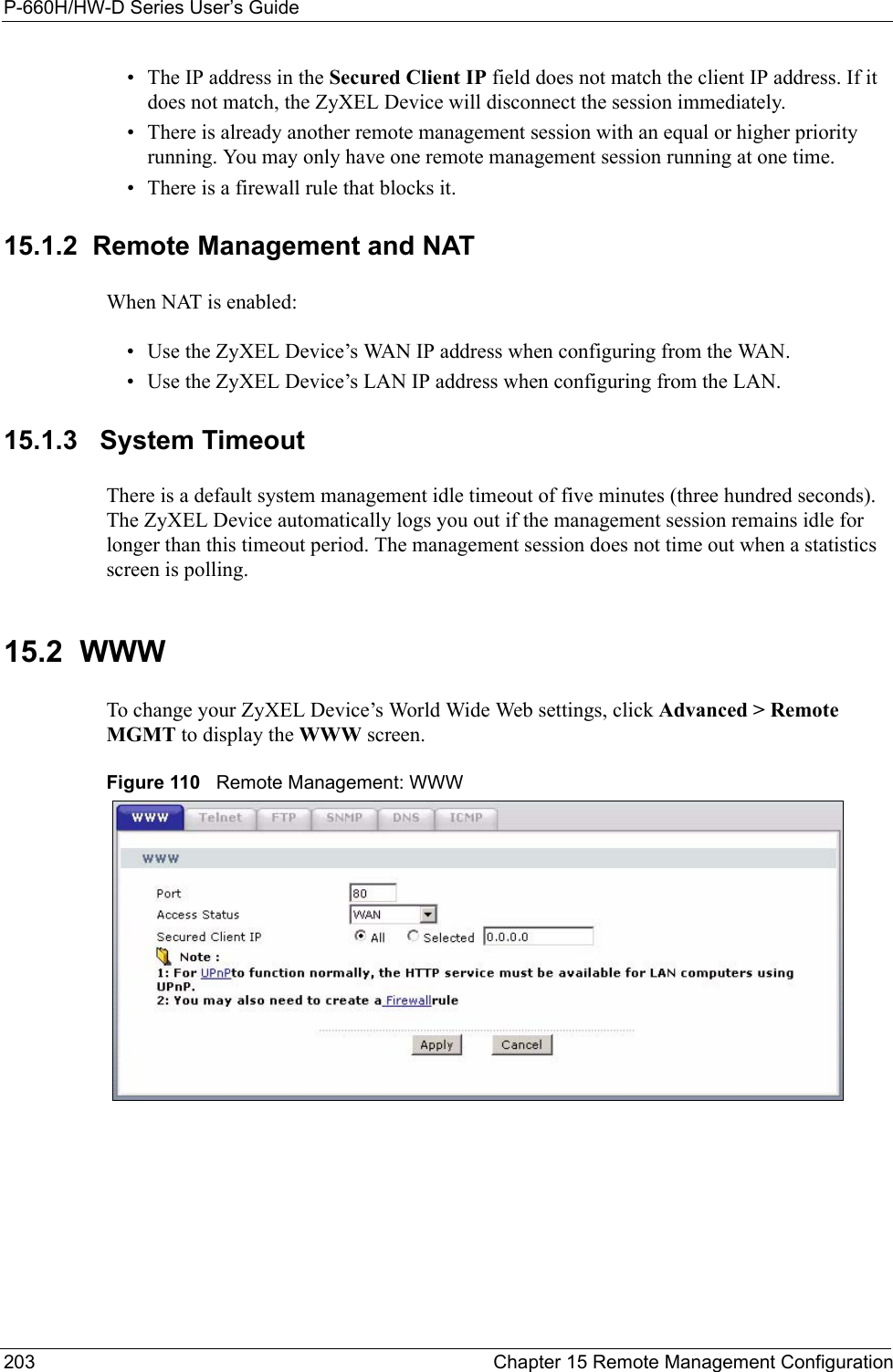 P-660H/HW-D Series User’s Guide203 Chapter 15 Remote Management Configuration• The IP address in the Secured Client IP field does not match the client IP address. If it does not match, the ZyXEL Device will disconnect the session immediately.• There is already another remote management session with an equal or higher priority running. You may only have one remote management session running at one time.• There is a firewall rule that blocks it.15.1.2  Remote Management and NATWhen NAT is enabled:• Use the ZyXEL Device’s WAN IP address when configuring from the WAN. • Use the ZyXEL Device’s LAN IP address when configuring from the LAN.15.1.3   System TimeoutThere is a default system management idle timeout of five minutes (three hundred seconds). The ZyXEL Device automatically logs you out if the management session remains idle for longer than this timeout period. The management session does not time out when a statistics screen is polling. 15.2  WWWTo change your ZyXEL Device’s World Wide Web settings, click Advanced &gt; Remote MGMT to display the WWW screen.Figure 110   Remote Management: WWW