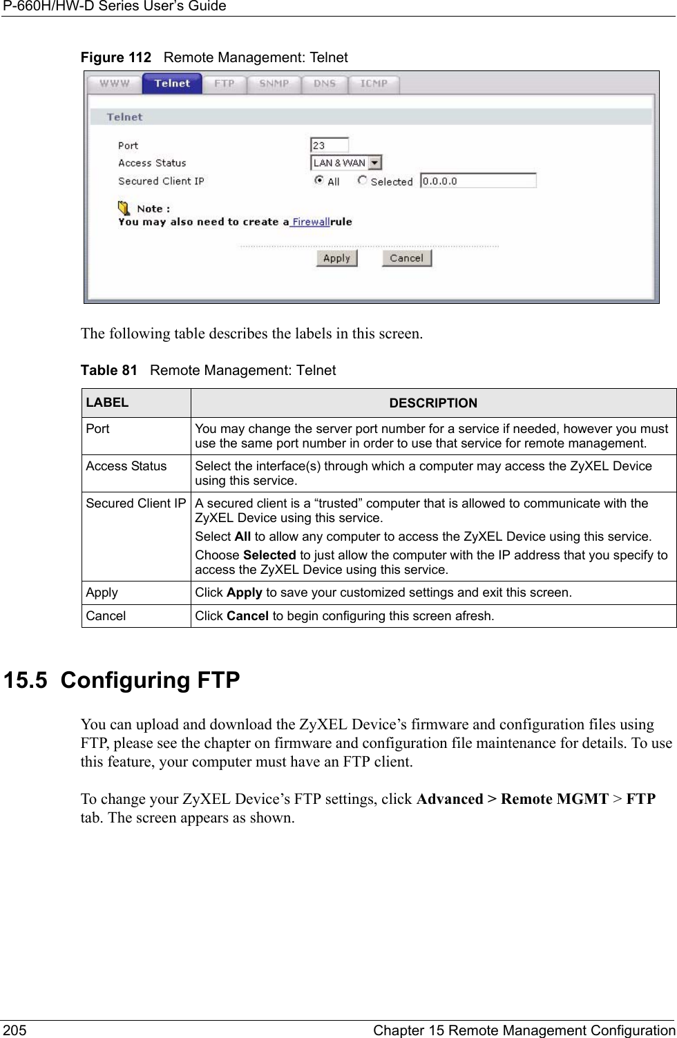 P-660H/HW-D Series User’s Guide205 Chapter 15 Remote Management ConfigurationFigure 112   Remote Management: TelnetThe following table describes the labels in this screen.15.5  Configuring FTP You can upload and download the ZyXEL Device’s firmware and configuration files using FTP, please see the chapter on firmware and configuration file maintenance for details. To use this feature, your computer must have an FTP client.To change your ZyXEL Device’s FTP settings, click Advanced &gt; Remote MGMT &gt; FTP tab. The screen appears as shown.Table 81   Remote Management: TelnetLABEL DESCRIPTIONPort You may change the server port number for a service if needed, however you must use the same port number in order to use that service for remote management.Access Status Select the interface(s) through which a computer may access the ZyXEL Device using this service.Secured Client IP A secured client is a “trusted” computer that is allowed to communicate with the ZyXEL Device using this service. Select All to allow any computer to access the ZyXEL Device using this service.Choose Selected to just allow the computer with the IP address that you specify to access the ZyXEL Device using this service.Apply Click Apply to save your customized settings and exit this screen. Cancel Click Cancel to begin configuring this screen afresh.
