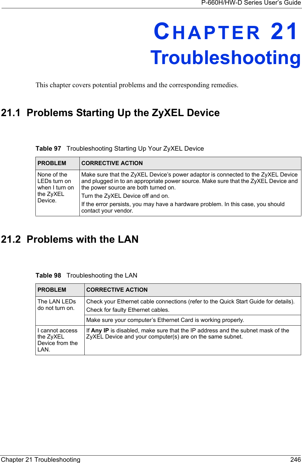 P-660H/HW-D Series User’s GuideChapter 21 Troubleshooting 246CHAPTER 21TroubleshootingThis chapter covers potential problems and the corresponding remedies.21.1  Problems Starting Up the ZyXEL Device21.2  Problems with the LANTable 97   Troubleshooting Starting Up Your ZyXEL DevicePROBLEM CORRECTIVE ACTIONNone of the LEDs turn on when I turn on the ZyXEL Device.Make sure that the ZyXEL Device’s power adaptor is connected to the ZyXEL Device and plugged in to an appropriate power source. Make sure that the ZyXEL Device and the power source are both turned on.Turn the ZyXEL Device off and on.If the error persists, you may have a hardware problem. In this case, you should contact your vendor.Table 98   Troubleshooting the LANPROBLEM CORRECTIVE ACTIONThe LAN LEDs do not turn on.Check your Ethernet cable connections (refer to the Quick Start Guide for details). Check for faulty Ethernet cables.Make sure your computer’s Ethernet Card is working properly.I cannot access the ZyXEL Device from the LAN. If Any IP is disabled, make sure that the IP address and the subnet mask of the ZyXEL Device and your computer(s) are on the same subnet.
