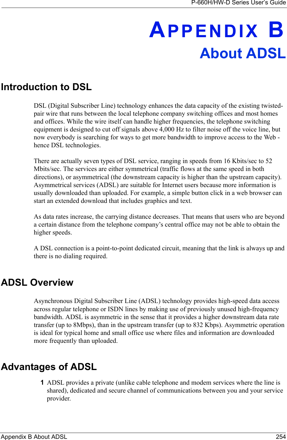 P-660H/HW-D Series User’s GuideAppendix B About ADSL 254APPENDIX BAbout ADSLIntroduction to DSLDSL (Digital Subscriber Line) technology enhances the data capacity of the existing twisted-pair wire that runs between the local telephone company switching offices and most homes and offices. While the wire itself can handle higher frequencies, the telephone switching equipment is designed to cut off signals above 4,000 Hz to filter noise off the voice line, but now everybody is searching for ways to get more bandwidth to improve access to the Web - hence DSL technologies. There are actually seven types of DSL service, ranging in speeds from 16 Kbits/sec to 52 Mbits/sec. The services are either symmetrical (traffic flows at the same speed in both directions), or asymmetrical (the downstream capacity is higher than the upstream capacity). Asymmetrical services (ADSL) are suitable for Internet users because more information is usually downloaded than uploaded. For example, a simple button click in a web browser can start an extended download that includes graphics and text.As data rates increase, the carrying distance decreases. That means that users who are beyond a certain distance from the telephone company’s central office may not be able to obtain the higher speeds.A DSL connection is a point-to-point dedicated circuit, meaning that the link is always up and there is no dialing required.ADSL OverviewAsynchronous Digital Subscriber Line (ADSL) technology provides high-speed data access across regular telephone or ISDN lines by making use of previously unused high-frequency bandwidth. ADSL is asymmetric in the sense that it provides a higher downstream data rate transfer (up to 8Mbps), than in the upstream transfer (up to 832 Kbps). Asymmetric operation is ideal for typical home and small office use where files and information are downloaded more frequently than uploaded.Advantages of ADSL1ADSL provides a private (unlike cable telephone and modem services where the line is shared), dedicated and secure channel of communications between you and your service provider. 