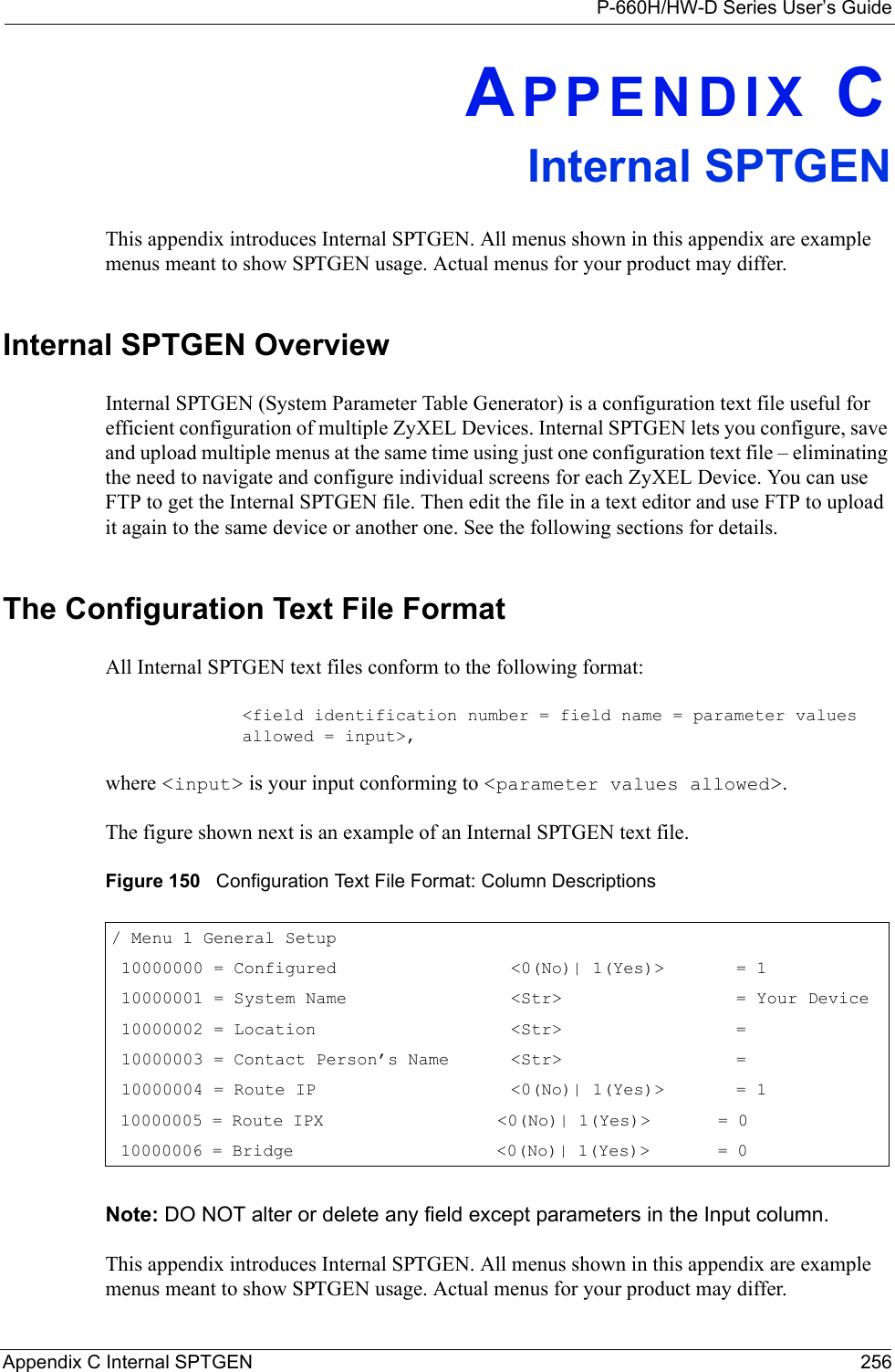 P-660H/HW-D Series User’s GuideAppendix C Internal SPTGEN 256APPENDIX CInternal SPTGENThis appendix introduces Internal SPTGEN. All menus shown in this appendix are example menus meant to show SPTGEN usage. Actual menus for your product may differ.Internal SPTGEN OverviewInternal SPTGEN (System Parameter Table Generator) is a configuration text file useful for efficient configuration of multiple ZyXEL Devices. Internal SPTGEN lets you configure, save and upload multiple menus at the same time using just one configuration text file – eliminating the need to navigate and configure individual screens for each ZyXEL Device. You can use FTP to get the Internal SPTGEN file. Then edit the file in a text editor and use FTP to upload it again to the same device or another one. See the following sections for details. The Configuration Text File FormatAll Internal SPTGEN text files conform to the following format:&lt;field identification number = field name = parameter values allowed = input&gt;,where &lt;input&gt; is your input conforming to &lt;parameter values allowed&gt;. The figure shown next is an example of an Internal SPTGEN text file.Figure 150   Configuration Text File Format: Column DescriptionsNote: DO NOT alter or delete any field except parameters in the Input column. This appendix introduces Internal SPTGEN. All menus shown in this appendix are example menus meant to show SPTGEN usage. Actual menus for your product may differ./ Menu 1 General Setup     10000000 = Configured                 &lt;0(No)| 1(Yes)&gt;       = 1     10000001 = System Name                &lt;Str&gt;                 = Your Device 10000002 = Location                   &lt;Str&gt;                 =      10000003 = Contact Person’s Name      &lt;Str&gt;                 =      10000004 = Route IP                   &lt;0(No)| 1(Yes)&gt;       = 1     10000005 = Route IPX                  &lt;0(No)| 1(Yes)&gt;       = 0               10000006 = Bridge                     &lt;0(No)| 1(Yes)&gt;       = 0              