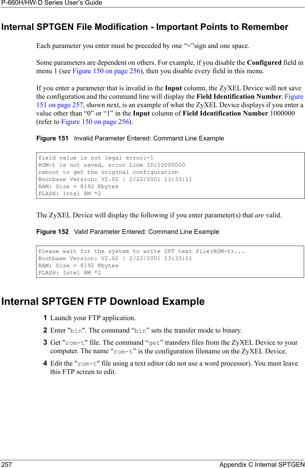P-660H/HW-D Series User’s Guide257 Appendix C Internal SPTGENInternal SPTGEN File Modification - Important Points to RememberEach parameter you enter must be preceded by one “=”sign and one space.Some parameters are dependent on others. For example, if you disable the Configured field in menu 1 (see Figure 150 on page 256), then you disable every field in this menu.If you enter a parameter that is invalid in the Input column, the ZyXEL Device will not save the configuration and the command line will display the Field Identification Number. Figure 151 on page 257, shown next, is an example of what the ZyXEL Device displays if you enter a value other than “0” or “1” in the Input column of Field Identification Number 1000000 (refer to Figure 150 on page 256). Figure 151   Invalid Parameter Entered: Command Line ExampleThe ZyXEL Device will display the following if you enter parameter(s) that are valid.Figure 152   Valid Parameter Entered: Command Line ExampleInternal SPTGEN FTP Download Example1Launch your FTP application.2Enter &quot;bin&quot;. The command “bin” sets the transfer mode to binary.3Get &quot;rom-t&quot; file. The command “get” transfers files from the ZyXEL Device to your computer. The name “rom-t” is the configuration filename on the ZyXEL Device.4Edit the &quot;rom-t&quot; file using a text editor (do not use a word processor). You must leave this FTP screen to edit.field value is not legal error:-1ROM-t is not saved, error Line ID:10000000reboot to get the original configurationBootbase Version: V2.02 | 2/22/2001 13:33:11RAM: Size = 8192 KbytesFLASH: Intel 8M *2Please wait for the system to write SPT text file(ROM-t)...Bootbase Version: V2.02 | 2/22/2001 13:33:11RAM: Size = 8192 KbytesFLASH: Intel 8M *2