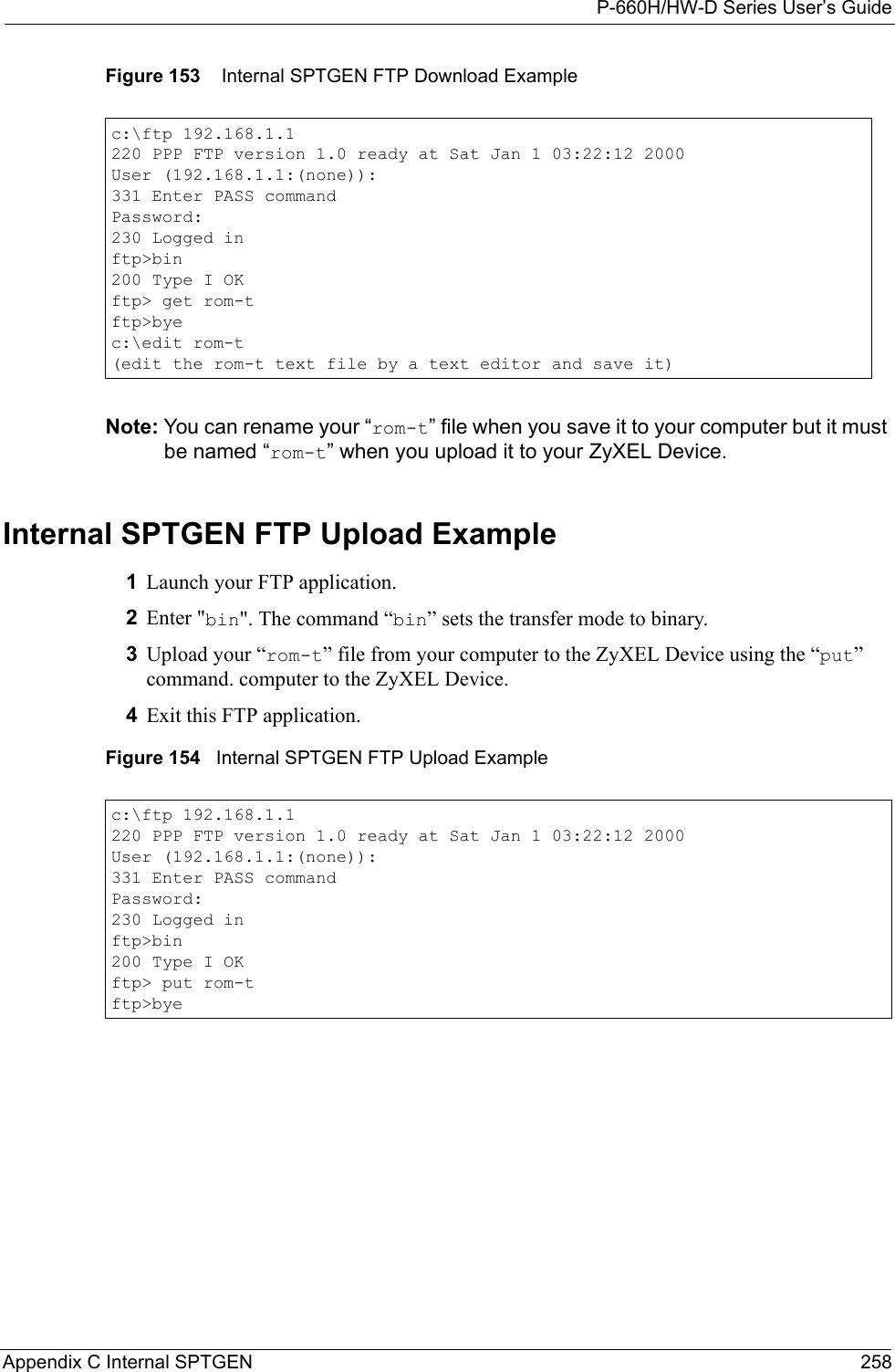P-660H/HW-D Series User’s GuideAppendix C Internal SPTGEN 258Figure 153    Internal SPTGEN FTP Download ExampleNote: You can rename your “rom-t” file when you save it to your computer but it must be named “rom-t” when you upload it to your ZyXEL Device.Internal SPTGEN FTP Upload Example1Launch your FTP application.2Enter &quot;bin&quot;. The command “bin” sets the transfer mode to binary.3Upload your “rom-t” file from your computer to the ZyXEL Device using the “put” command. computer to the ZyXEL Device.4Exit this FTP application.Figure 154   Internal SPTGEN FTP Upload Examplec:\ftp 192.168.1.1220 PPP FTP version 1.0 ready at Sat Jan 1 03:22:12 2000User (192.168.1.1:(none)):331 Enter PASS commandPassword:230 Logged inftp&gt;bin200 Type I OKftp&gt; get rom-tftp&gt;byec:\edit rom-t(edit the rom-t text file by a text editor and save it)c:\ftp 192.168.1.1220 PPP FTP version 1.0 ready at Sat Jan 1 03:22:12 2000User (192.168.1.1:(none)):331 Enter PASS commandPassword:230 Logged inftp&gt;bin200 Type I OKftp&gt; put rom-tftp&gt;bye
