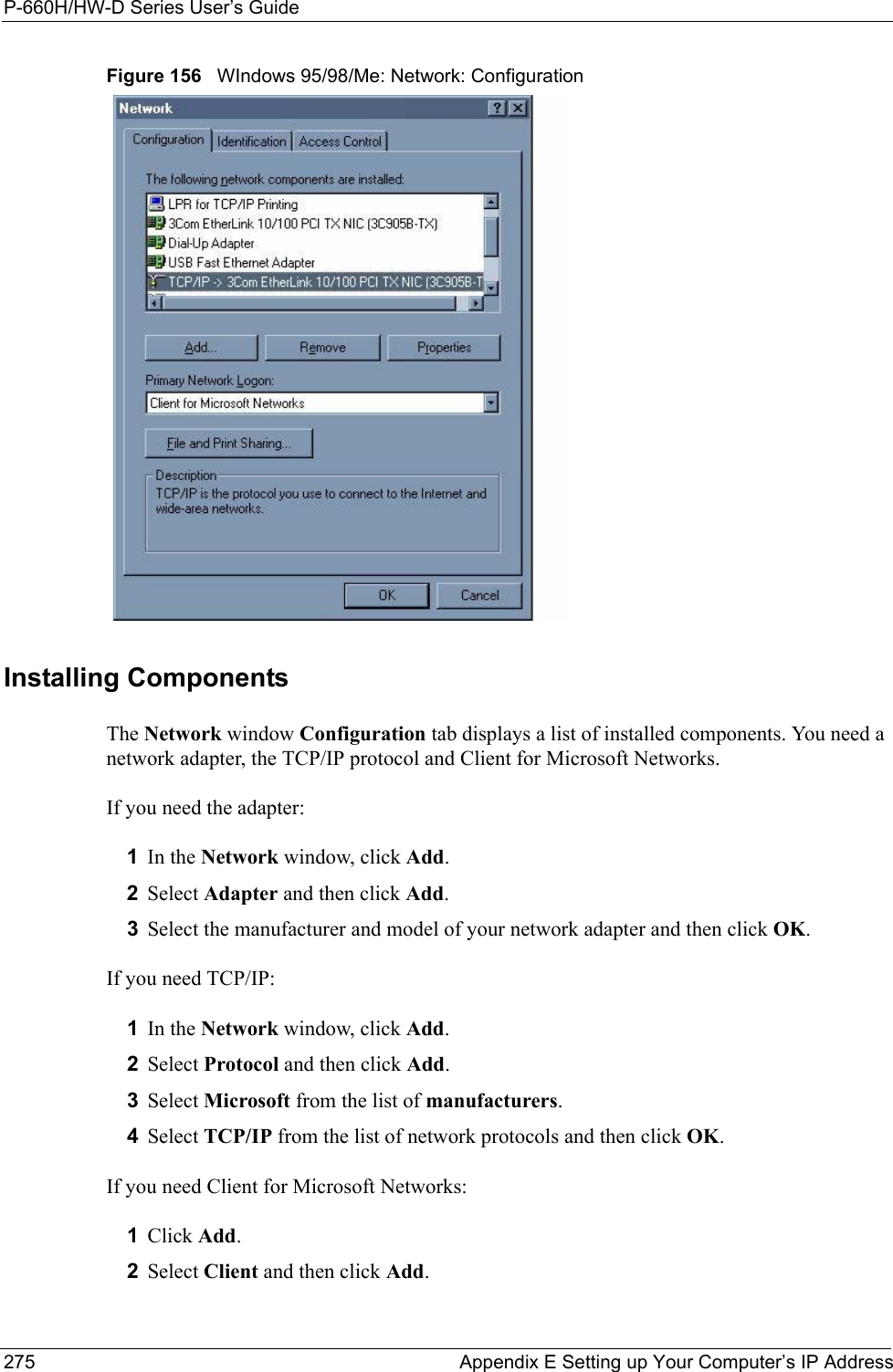 P-660H/HW-D Series User’s Guide275 Appendix E Setting up Your Computer’s IP AddressFigure 156   WIndows 95/98/Me: Network: ConfigurationInstalling ComponentsThe Network window Configuration tab displays a list of installed components. You need a network adapter, the TCP/IP protocol and Client for Microsoft Networks.If you need the adapter:1In the Network window, click Add.2Select Adapter and then click Add.3Select the manufacturer and model of your network adapter and then click OK.If you need TCP/IP:1In the Network window, click Add.2Select Protocol and then click Add.3Select Microsoft from the list of manufacturers.4Select TCP/IP from the list of network protocols and then click OK.If you need Client for Microsoft Networks:1Click Add.2Select Client and then click Add.