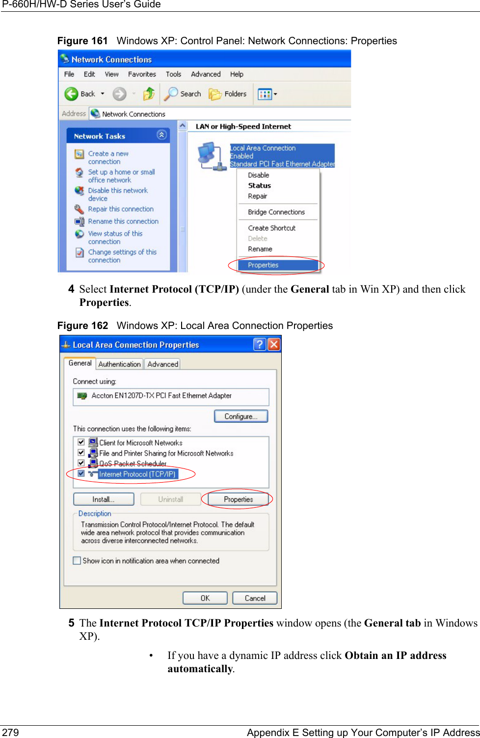 P-660H/HW-D Series User’s Guide279 Appendix E Setting up Your Computer’s IP AddressFigure 161   Windows XP: Control Panel: Network Connections: Properties4Select Internet Protocol (TCP/IP) (under the General tab in Win XP) and then click Properties.Figure 162   Windows XP: Local Area Connection Properties5The Internet Protocol TCP/IP Properties window opens (the General tab in Windows XP).• If you have a dynamic IP address click Obtain an IP address automatically.