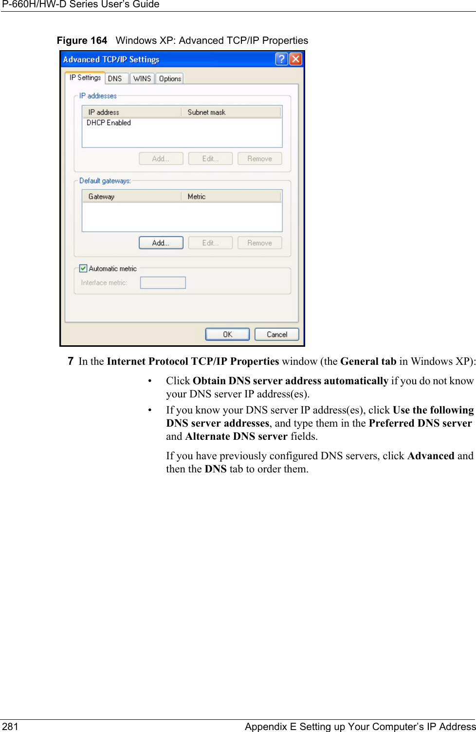 P-660H/HW-D Series User’s Guide281 Appendix E Setting up Your Computer’s IP AddressFigure 164   Windows XP: Advanced TCP/IP Properties7In the Internet Protocol TCP/IP Properties window (the General tab in Windows XP):• Click Obtain DNS server address automatically if you do not know your DNS server IP address(es).• If you know your DNS server IP address(es), click Use the following DNS server addresses, and type them in the Preferred DNS server and Alternate DNS server fields. If you have previously configured DNS servers, click Advanced and then the DNS tab to order them.
