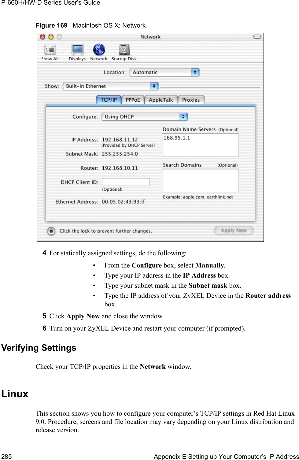 P-660H/HW-D Series User’s Guide285 Appendix E Setting up Your Computer’s IP AddressFigure 169   Macintosh OS X: Network4For statically assigned settings, do the following:•From the Configure box, select Manually.• Type your IP address in the IP Address box.• Type your subnet mask in the Subnet mask box.• Type the IP address of your ZyXEL Device in the Router address box.5Click Apply Now and close the window.6Turn on your ZyXEL Device and restart your computer (if prompted).Verifying SettingsCheck your TCP/IP properties in the Network window.Linux This section shows you how to configure your computer’s TCP/IP settings in Red Hat Linux 9.0. Procedure, screens and file location may vary depending on your Linux distribution and release version. 