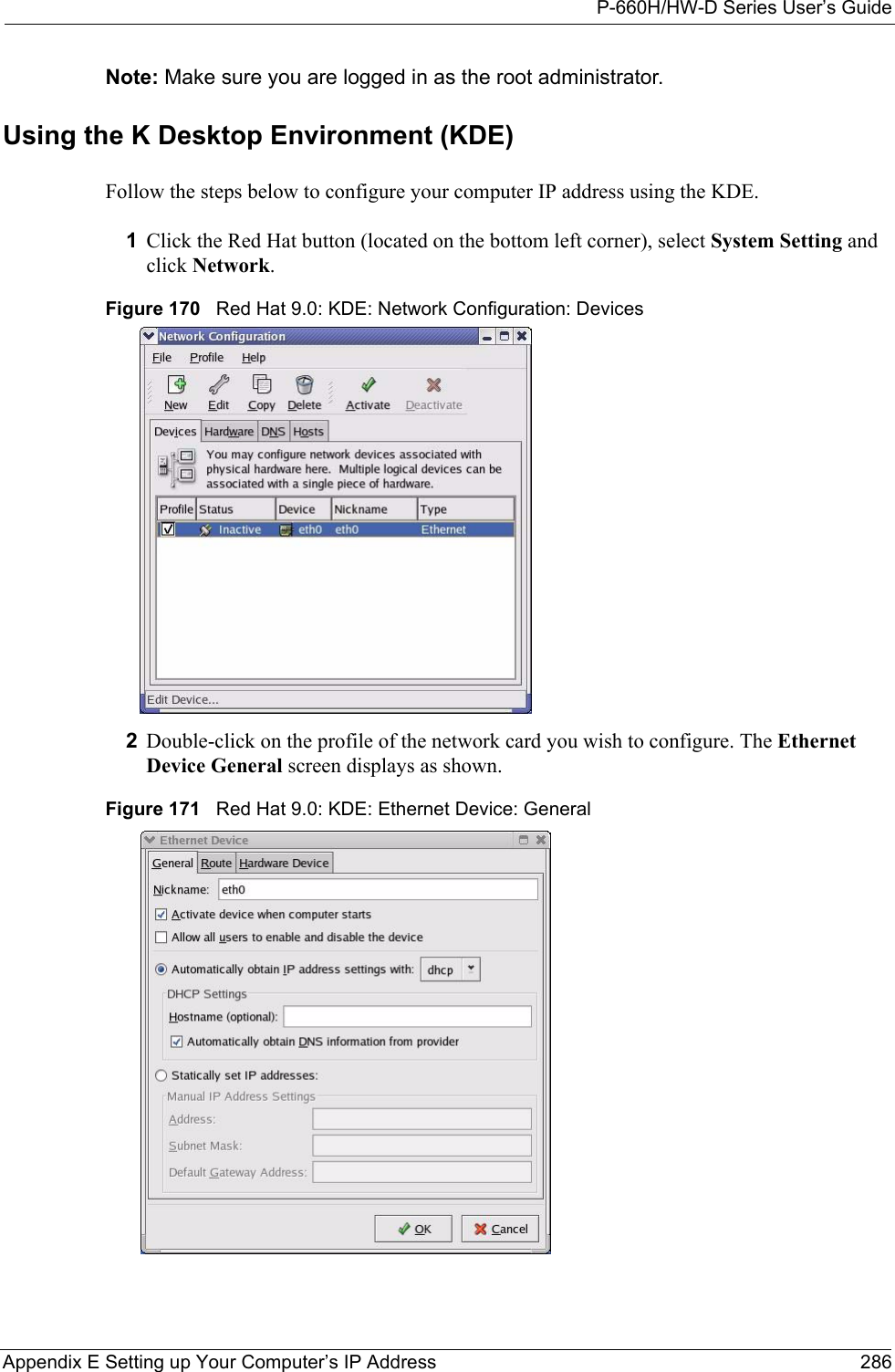 P-660H/HW-D Series User’s GuideAppendix E Setting up Your Computer’s IP Address 286Note: Make sure you are logged in as the root administrator. Using the K Desktop Environment (KDE)Follow the steps below to configure your computer IP address using the KDE. 1Click the Red Hat button (located on the bottom left corner), select System Setting and click Network.Figure 170   Red Hat 9.0: KDE: Network Configuration: Devices 2Double-click on the profile of the network card you wish to configure. The Ethernet Device General screen displays as shown. Figure 171   Red Hat 9.0: KDE: Ethernet Device: General  