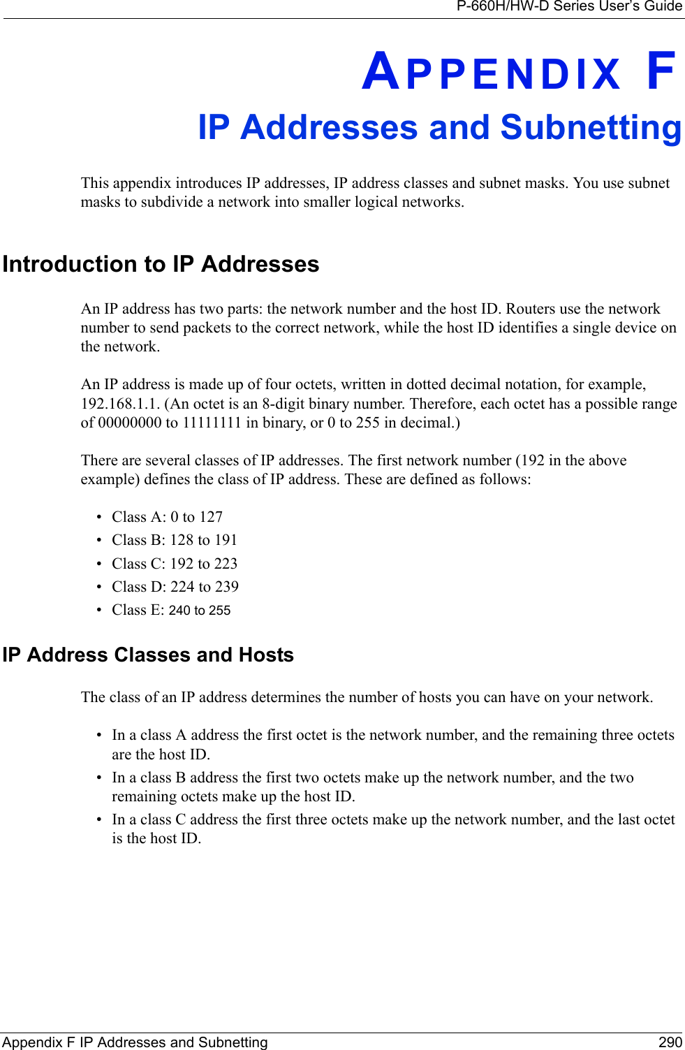 P-660H/HW-D Series User’s GuideAppendix F IP Addresses and Subnetting 290APPENDIX FIP Addresses and SubnettingThis appendix introduces IP addresses, IP address classes and subnet masks. You use subnet masks to subdivide a network into smaller logical networks.Introduction to IP AddressesAn IP address has two parts: the network number and the host ID. Routers use the network number to send packets to the correct network, while the host ID identifies a single device on the network.An IP address is made up of four octets, written in dotted decimal notation, for example, 192.168.1.1. (An octet is an 8-digit binary number. Therefore, each octet has a possible range of 00000000 to 11111111 in binary, or 0 to 255 in decimal.)There are several classes of IP addresses. The first network number (192 in the above example) defines the class of IP address. These are defined as follows:• Class A: 0 to 127• Class B: 128 to 191• Class C: 192 to 223• Class D: 224 to 239• Class E: 240 to 255 IP Address Classes and HostsThe class of an IP address determines the number of hosts you can have on your network.• In a class A address the first octet is the network number, and the remaining three octets are the host ID. • In a class B address the first two octets make up the network number, and the two remaining octets make up the host ID.• In a class C address the first three octets make up the network number, and the last octet is the host ID.