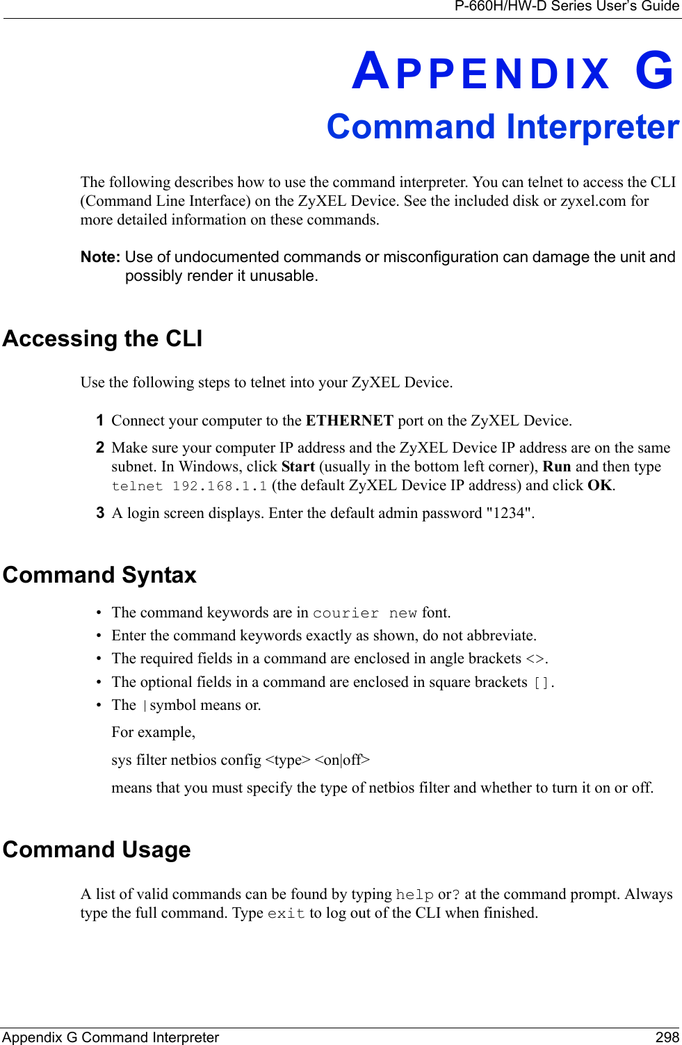 P-660H/HW-D Series User’s GuideAppendix G Command Interpreter 298APPENDIX GCommand InterpreterThe following describes how to use the command interpreter. You can telnet to access the CLI (Command Line Interface) on the ZyXEL Device. See the included disk or zyxel.com for more detailed information on these commands.Note: Use of undocumented commands or misconfiguration can damage the unit and possibly render it unusable.Accessing the CLIUse the following steps to telnet into your ZyXEL Device.1Connect your computer to the ETHERNET port on the ZyXEL Device.2Make sure your computer IP address and the ZyXEL Device IP address are on the same subnet. In Windows, click Start (usually in the bottom left corner), Run and then type  telnet 192.168.1.1 (the default ZyXEL Device IP address) and click OK.3A login screen displays. Enter the default admin password &quot;1234&quot;.Command Syntax• The command keywords are in courier new font.• Enter the command keywords exactly as shown, do not abbreviate.• The required fields in a command are enclosed in angle brackets &lt;&gt;. • The optional fields in a command are enclosed in square brackets [].•The |symbol means or.For example,sys filter netbios config &lt;type&gt; &lt;on|off&gt;means that you must specify the type of netbios filter and whether to turn it on or off.Command UsageA list of valid commands can be found by typing help or? at the command prompt. Always type the full command. Type exit to log out of the CLI when finished.