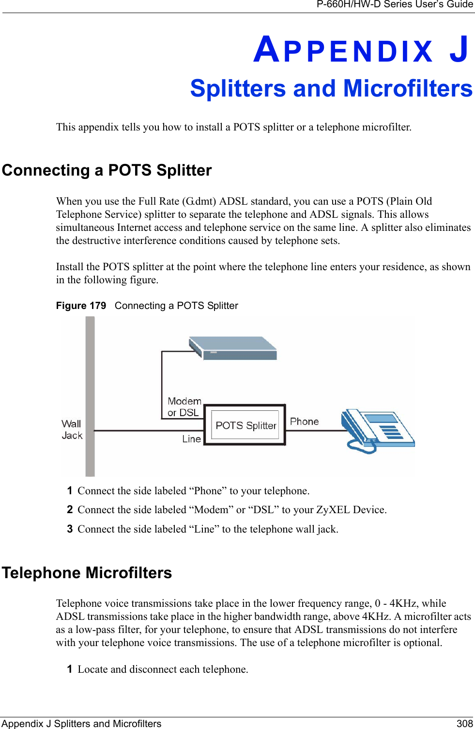 P-660H/HW-D Series User’s GuideAppendix J Splitters and Microfilters 308APPENDIX JSplitters and MicrofiltersThis appendix tells you how to install a POTS splitter or a telephone microfilter.Connecting a POTS SplitterWhen you use the Full Rate (G.dmt) ADSL standard, you can use a POTS (Plain Old Telephone Service) splitter to separate the telephone and ADSL signals. This allows simultaneous Internet access and telephone service on the same line. A splitter also eliminates the destructive interference conditions caused by telephone sets. Install the POTS splitter at the point where the telephone line enters your residence, as shown in the following figure.Figure 179   Connecting a POTS Splitter1Connect the side labeled “Phone” to your telephone.2Connect the side labeled “Modem” or “DSL” to your ZyXEL Device.3Connect the side labeled “Line” to the telephone wall jack.Telephone MicrofiltersTelephone voice transmissions take place in the lower frequency range, 0 - 4KHz, while ADSL transmissions take place in the higher bandwidth range, above 4KHz. A microfilter acts as a low-pass filter, for your telephone, to ensure that ADSL transmissions do not interfere with your telephone voice transmissions. The use of a telephone microfilter is optional. 1Locate and disconnect each telephone. 