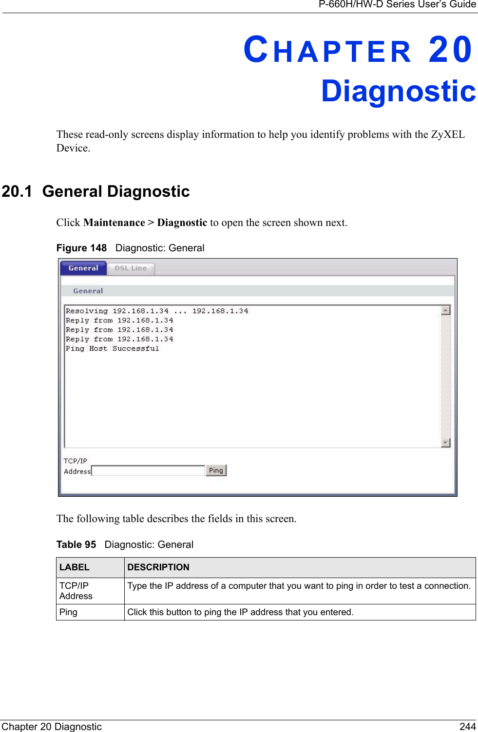 P-660H/HW-D Series User’s GuideChapter 20 Diagnostic 244CHAPTER 20DiagnosticThese read-only screens display information to help you identify problems with the ZyXEL Device.20.1  General Diagnostic     Click Maintenance &gt; Diagnostic to open the screen shown next. Figure 148   Diagnostic: GeneralThe following table describes the fields in this screen. Table 95   Diagnostic: GeneralLABEL DESCRIPTIONTCP/IP AddressType the IP address of a computer that you want to ping in order to test a connection.Ping Click this button to ping the IP address that you entered.