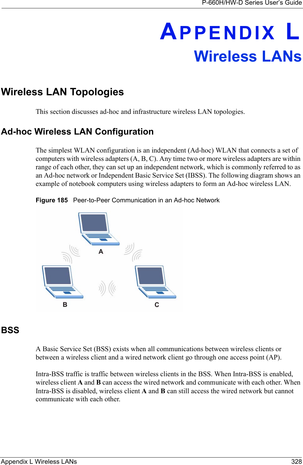 P-660H/HW-D Series User’s GuideAppendix L Wireless LANs 328APPENDIX LWireless LANsWireless LAN TopologiesThis section discusses ad-hoc and infrastructure wireless LAN topologies.Ad-hoc Wireless LAN ConfigurationThe simplest WLAN configuration is an independent (Ad-hoc) WLAN that connects a set of computers with wireless adapters (A, B, C). Any time two or more wireless adapters are within range of each other, they can set up an independent network, which is commonly referred to as an Ad-hoc network or Independent Basic Service Set (IBSS). The following diagram shows an example of notebook computers using wireless adapters to form an Ad-hoc wireless LAN. Figure 185   Peer-to-Peer Communication in an Ad-hoc NetworkBSSA Basic Service Set (BSS) exists when all communications between wireless clients or between a wireless client and a wired network client go through one access point (AP). Intra-BSS traffic is traffic between wireless clients in the BSS. When Intra-BSS is enabled, wireless client A and B can access the wired network and communicate with each other. When Intra-BSS is disabled, wireless client A and B can still access the wired network but cannot communicate with each other.