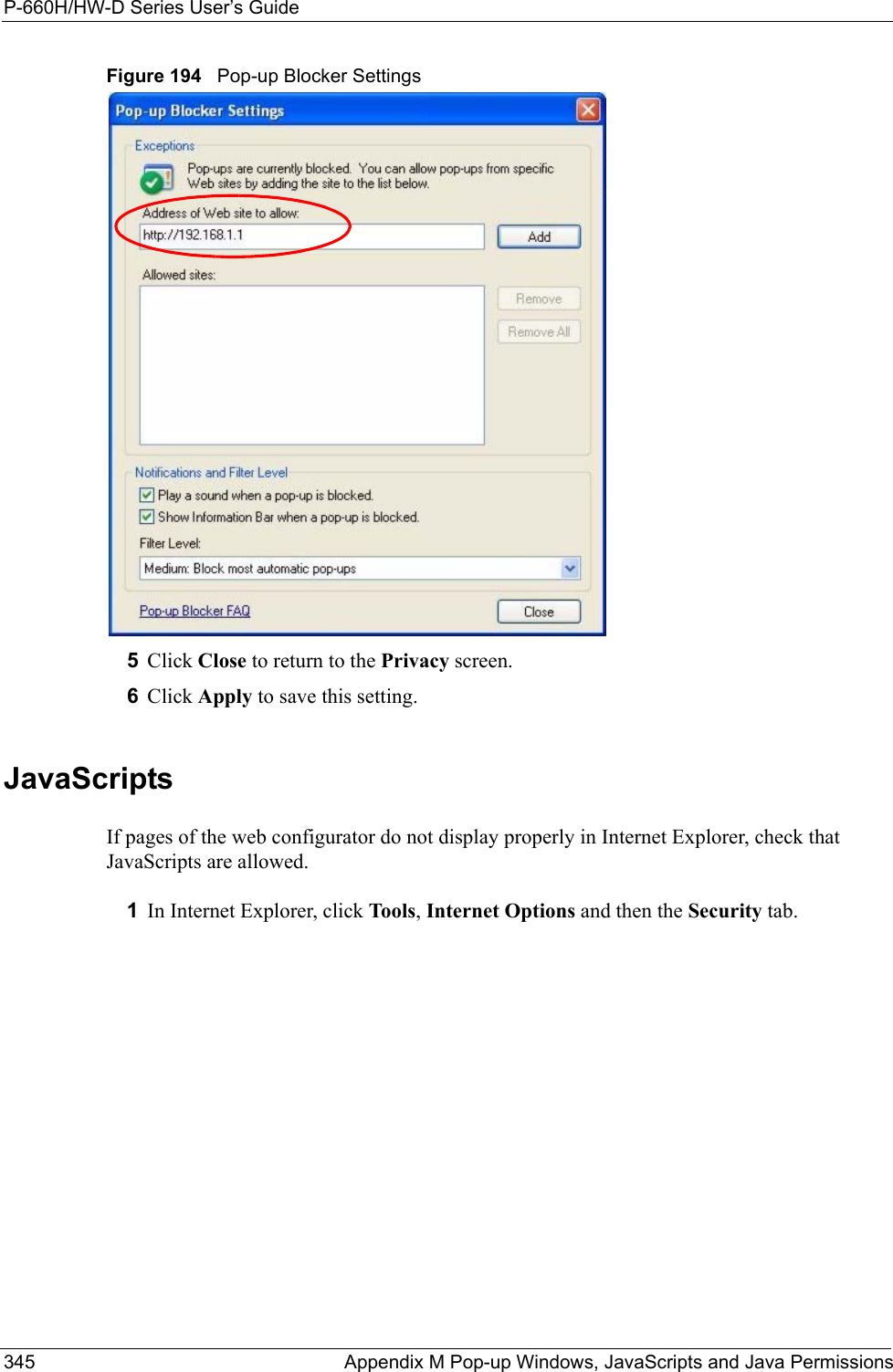 P-660H/HW-D Series User’s Guide345 Appendix M Pop-up Windows, JavaScripts and Java PermissionsFigure 194   Pop-up Blocker Settings5Click Close to return to the Privacy screen. 6Click Apply to save this setting. JavaScriptsIf pages of the web configurator do not display properly in Internet Explorer, check that JavaScripts are allowed. 1In Internet Explorer, click Tools, Internet Options and then the Security tab. 