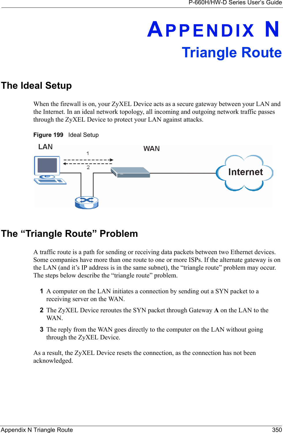 P-660H/HW-D Series User’s GuideAppendix N Triangle Route 350APPENDIX NTriangle RouteThe Ideal Setup When the firewall is on, your ZyXEL Device acts as a secure gateway between your LAN and the Internet. In an ideal network topology, all incoming and outgoing network traffic passes through the ZyXEL Device to protect your LAN against attacks.Figure 199   Ideal SetupThe “Triangle Route” ProblemA traffic route is a path for sending or receiving data packets between two Ethernet devices. Some companies have more than one route to one or more ISPs. If the alternate gateway is on the LAN (and it’s IP address is in the same subnet), the “triangle route” problem may occur. The steps below describe the “triangle route” problem. 1A computer on the LAN initiates a connection by sending out a SYN packet to a receiving server on the WAN.2The ZyXEL Device reroutes the SYN packet through Gateway A on the LAN to the WA N.  3The reply from the WAN goes directly to the computer on the LAN without going through the ZyXEL Device. As a result, the ZyXEL Device resets the connection, as the connection has not been acknowledged.