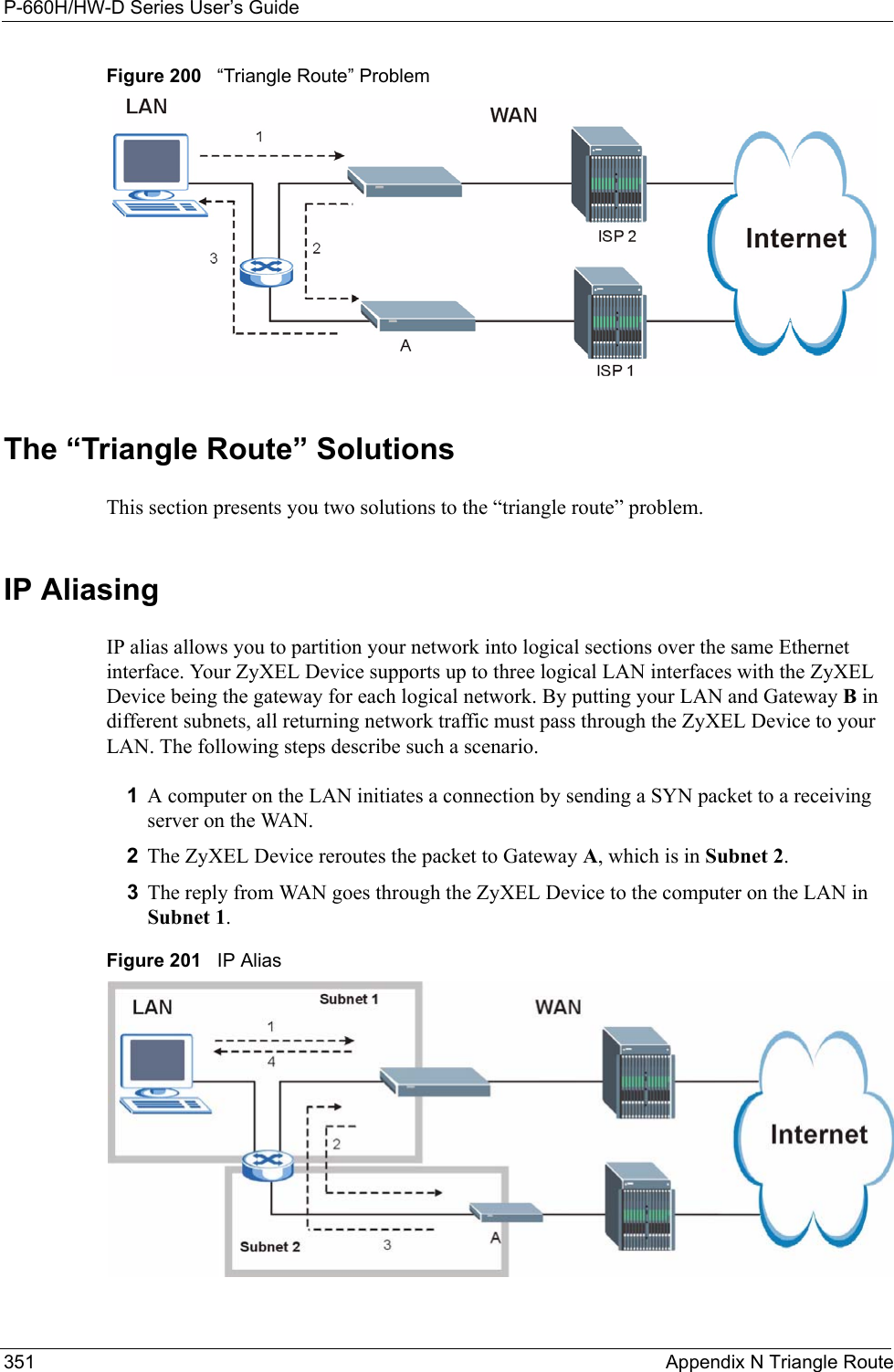 P-660H/HW-D Series User’s Guide351 Appendix N Triangle RouteFigure 200   “Triangle Route” ProblemThe “Triangle Route” SolutionsThis section presents you two solutions to the “triangle route” problem. IP Aliasing IP alias allows you to partition your network into logical sections over the same Ethernet interface. Your ZyXEL Device supports up to three logical LAN interfaces with the ZyXEL Device being the gateway for each logical network. By putting your LAN and Gateway B in different subnets, all returning network traffic must pass through the ZyXEL Device to your LAN. The following steps describe such a scenario.1A computer on the LAN initiates a connection by sending a SYN packet to a receiving server on the WAN. 2The ZyXEL Device reroutes the packet to Gateway A, which is in Subnet 2. 3The reply from WAN goes through the ZyXEL Device to the computer on the LAN in Subnet 1. Figure 201   IP Alias