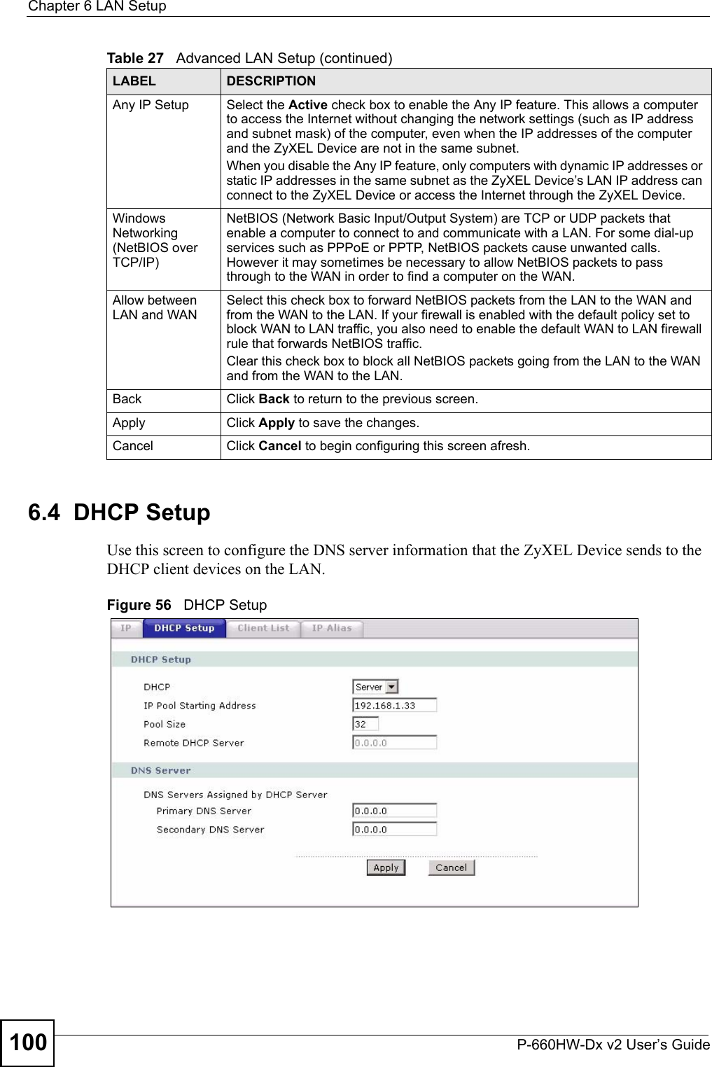 Chapter 6 LAN SetupP-660HW-Dx v2 User’s Guide1006.4  DHCP SetupUse this screen to configure the DNS server information that the ZyXEL Device sends to the DHCP client devices on the LAN.Figure 56   DHCP SetupAny IP Setup Select the Active check box to enable the Any IP feature. This allows a computer to access the Internet without changing the network settings (such as IP address and subnet mask) of the computer, even when the IP addresses of the computer and the ZyXEL Device are not in the same subnet. When you disable the Any IP feature, only computers with dynamic IP addresses or static IP addresses in the same subnet as the ZyXEL Device’s LAN IP address can connect to the ZyXEL Device or access the Internet through the ZyXEL Device.Windows Networking (NetBIOS over TCP/IP)NetBIOS (Network Basic Input/Output System) are TCP or UDP packets that enable a computer to connect to and communicate with a LAN. For some dial-up services such as PPPoE or PPTP, NetBIOS packets cause unwanted calls. However it may sometimes be necessary to allow NetBIOS packets to pass through to the WAN in order to find a computer on the WAN.Allow between LAN and WANSelect this check box to forward NetBIOS packets from the LAN to the WAN and from the WAN to the LAN. If your firewall is enabled with the default policy set to block WAN to LAN traffic, you also need to enable the default WAN to LAN firewall rule that forwards NetBIOS traffic.Clear this check box to block all NetBIOS packets going from the LAN to the WAN and from the WAN to the LAN.Back Click Back to return to the previous screen.Apply Click Apply to save the changes. Cancel Click Cancel to begin configuring this screen afresh.Table 27   Advanced LAN Setup (continued)LABEL DESCRIPTION