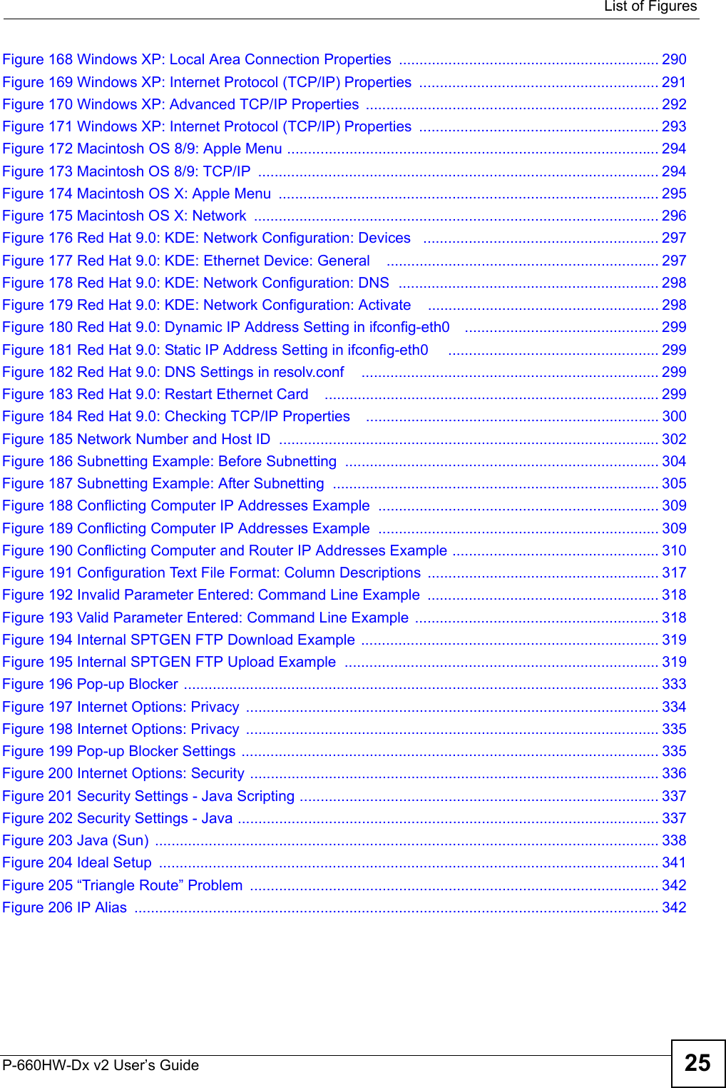  List of FiguresP-660HW-Dx v2 User’s Guide 25Figure 168 Windows XP: Local Area Connection Properties ............................................................... 290Figure 169 Windows XP: Internet Protocol (TCP/IP) Properties  .......................................................... 291Figure 170 Windows XP: Advanced TCP/IP Properties  ....................................................................... 292Figure 171 Windows XP: Internet Protocol (TCP/IP) Properties  .......................................................... 293Figure 172 Macintosh OS 8/9: Apple Menu .......................................................................................... 294Figure 173 Macintosh OS 8/9: TCP/IP  ................................................................................................. 294Figure 174 Macintosh OS X: Apple Menu  ............................................................................................ 295Figure 175 Macintosh OS X: Network  .................................................................................................. 296Figure 176 Red Hat 9.0: KDE: Network Configuration: Devices   ......................................................... 297Figure 177 Red Hat 9.0: KDE: Ethernet Device: General    .................................................................. 297Figure 178 Red Hat 9.0: KDE: Network Configuration: DNS  ............................................................... 298Figure 179 Red Hat 9.0: KDE: Network Configuration: Activate    ........................................................ 298Figure 180 Red Hat 9.0: Dynamic IP Address Setting in ifconfig-eth0    ............................................... 299Figure 181 Red Hat 9.0: Static IP Address Setting in ifconfig-eth0     ................................................... 299Figure 182 Red Hat 9.0: DNS Settings in resolv.conf    ........................................................................ 299Figure 183 Red Hat 9.0: Restart Ethernet Card   ................................................................................. 299Figure 184 Red Hat 9.0: Checking TCP/IP Properties    ....................................................................... 300Figure 185 Network Number and Host ID  ............................................................................................ 302Figure 186 Subnetting Example: Before Subnetting  ............................................................................ 304Figure 187 Subnetting Example: After Subnetting  ............................................................................... 305Figure 188 Conflicting Computer IP Addresses Example .................................................................... 309Figure 189 Conflicting Computer IP Addresses Example .................................................................... 309Figure 190 Conflicting Computer and Router IP Addresses Example .................................................. 310Figure 191 Configuration Text File Format: Column Descriptions  ........................................................ 317Figure 192 Invalid Parameter Entered: Command Line Example  ........................................................ 318Figure 193 Valid Parameter Entered: Command Line Example  ........................................................... 318Figure 194 Internal SPTGEN FTP Download Example  ........................................................................ 319Figure 195 Internal SPTGEN FTP Upload Example  ............................................................................ 319Figure 196 Pop-up Blocker ................................................................................................................... 333Figure 197 Internet Options: Privacy  .................................................................................................... 334Figure 198 Internet Options: Privacy  .................................................................................................... 335Figure 199 Pop-up Blocker Settings ..................................................................................................... 335Figure 200 Internet Options: Security ................................................................................................... 336Figure 201 Security Settings - Java Scripting ....................................................................................... 337Figure 202 Security Settings - Java ...................................................................................................... 337Figure 203 Java (Sun)  .......................................................................................................................... 338Figure 204 Ideal Setup  ......................................................................................................................... 341Figure 205 “Triangle Route” Problem  ................................................................................................... 342Figure 206 IP Alias  ............................................................................................................................... 342