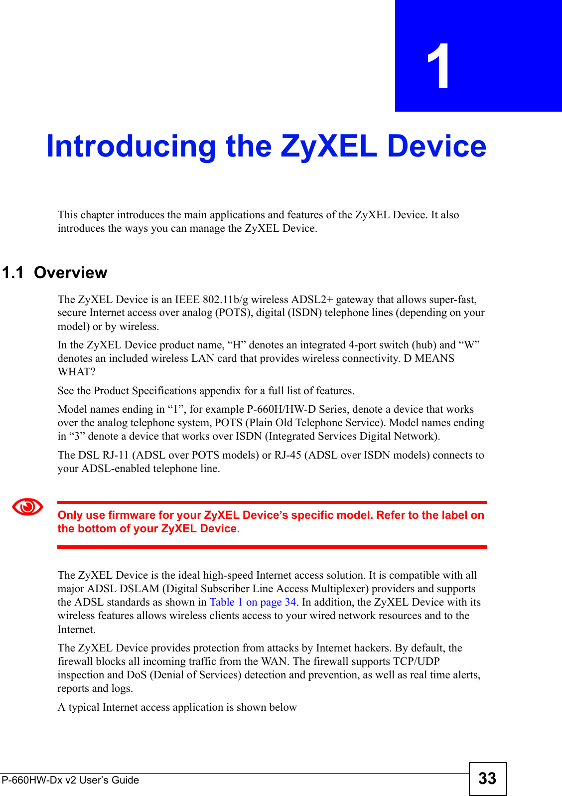 P-660HW-Dx v2 User’s Guide 33CHAPTER  1 Introducing the ZyXEL DeviceThis chapter introduces the main applications and features of the ZyXEL Device. It also introduces the ways you can manage the ZyXEL Device.1.1  OverviewThe ZyXEL Device is an IEEE 802.11b/g wireless ADSL2+ gateway that allows super-fast, secure Internet access over analog (POTS), digital (ISDN) telephone lines (depending on your model) or by wireless.In the ZyXEL Device product name, “H” denotes an integrated 4-port switch (hub) and “W” denotes an included wireless LAN card that provides wireless connectivity. D MEANS WHAT?See the Product Specifications appendix for a full list of features.Model names ending in “1”, for example P-660H/HW-D Series, denote a device that works over the analog telephone system, POTS (Plain Old Telephone Service). Model names ending in “3” denote a device that works over ISDN (Integrated Services Digital Network).The DSL RJ-11 (ADSL over POTS models) or RJ-45 (ADSL over ISDN models) connects to your ADSL-enabled telephone line. 1Only use firmware for your ZyXEL Device’s specific model. Refer to the label on the bottom of your ZyXEL Device.The ZyXEL Device is the ideal high-speed Internet access solution. It is compatible with all major ADSL DSLAM (Digital Subscriber Line Access Multiplexer) providers and supports the ADSL standards as shown in Table 1 on page 34. In addition, the ZyXEL Device with its wireless features allows wireless clients access to your wired network resources and to the Internet.The ZyXEL Device provides protection from attacks by Internet hackers. By default, the firewall blocks all incoming traffic from the WAN. The firewall supports TCP/UDP inspection and DoS (Denial of Services) detection and prevention, as well as real time alerts, reports and logs.A typical Internet access application is shown below
