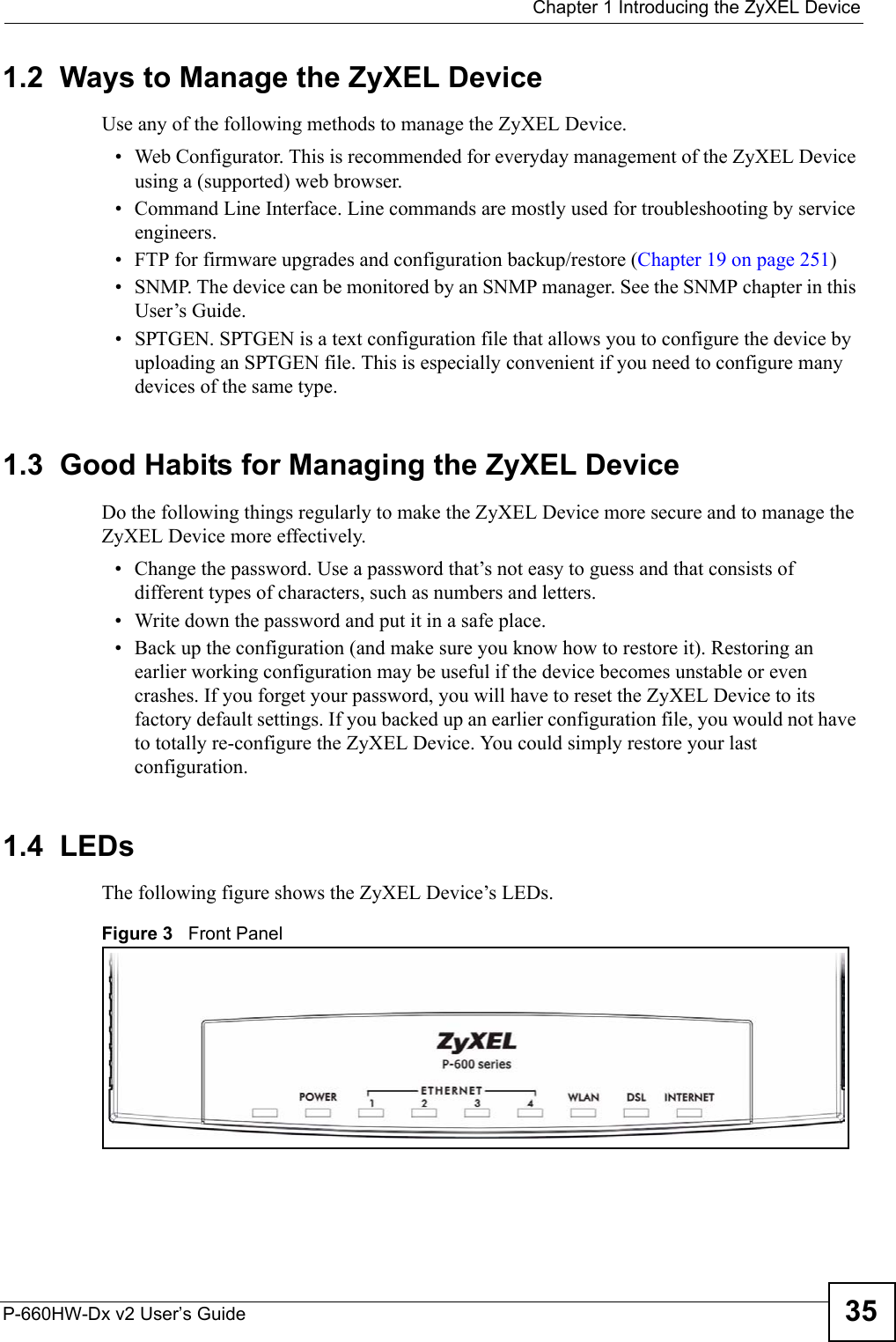  Chapter 1 Introducing the ZyXEL DeviceP-660HW-Dx v2 User’s Guide 351.2  Ways to Manage the ZyXEL DeviceUse any of the following methods to manage the ZyXEL Device.• Web Configurator. This is recommended for everyday management of the ZyXEL Device using a (supported) web browser.• Command Line Interface. Line commands are mostly used for troubleshooting by service engineers.• FTP for firmware upgrades and configuration backup/restore (Chapter 19 on page 251)• SNMP. The device can be monitored by an SNMP manager. See the SNMP chapter in this User’s Guide.• SPTGEN. SPTGEN is a text configuration file that allows you to configure the device by uploading an SPTGEN file. This is especially convenient if you need to configure many devices of the same type. 1.3  Good Habits for Managing the ZyXEL DeviceDo the following things regularly to make the ZyXEL Device more secure and to manage the ZyXEL Device more effectively.• Change the password. Use a password that’s not easy to guess and that consists of different types of characters, such as numbers and letters.• Write down the password and put it in a safe place.• Back up the configuration (and make sure you know how to restore it). Restoring an earlier working configuration may be useful if the device becomes unstable or even crashes. If you forget your password, you will have to reset the ZyXEL Device to its factory default settings. If you backed up an earlier configuration file, you would not have to totally re-configure the ZyXEL Device. You could simply restore your last configuration.1.4  LEDsThe following figure shows the ZyXEL Device’s LEDs. Figure 3   Front Panel 