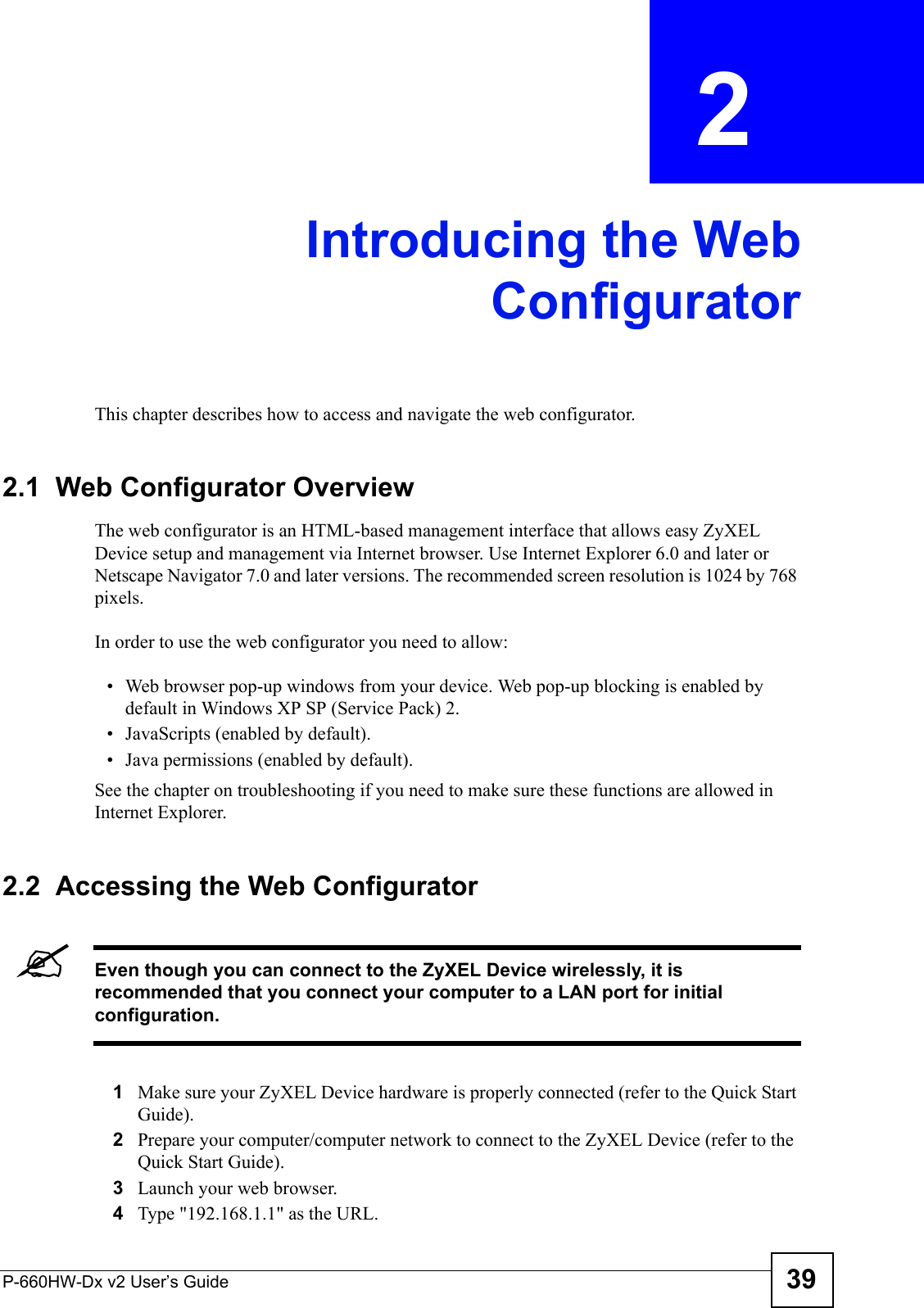P-660HW-Dx v2 User’s Guide 39CHAPTER  2 Introducing the WebConfiguratorThis chapter describes how to access and navigate the web configurator.2.1  Web Configurator OverviewThe web configurator is an HTML-based management interface that allows easy ZyXEL Device setup and management via Internet browser. Use Internet Explorer 6.0 and later or Netscape Navigator 7.0 and later versions. The recommended screen resolution is 1024 by 768 pixels.In order to use the web configurator you need to allow:• Web browser pop-up windows from your device. Web pop-up blocking is enabled by default in Windows XP SP (Service Pack) 2.• JavaScripts (enabled by default).• Java permissions (enabled by default).See the chapter on troubleshooting if you need to make sure these functions are allowed in Internet Explorer. 2.2  Accessing the Web Configurator &quot;Even though you can connect to the ZyXEL Device wirelessly, it is recommended that you connect your computer to a LAN port for initial configuration.1Make sure your ZyXEL Device hardware is properly connected (refer to the Quick Start Guide).2Prepare your computer/computer network to connect to the ZyXEL Device (refer to the Quick Start Guide).3Launch your web browser.4Type &quot;192.168.1.1&quot; as the URL.