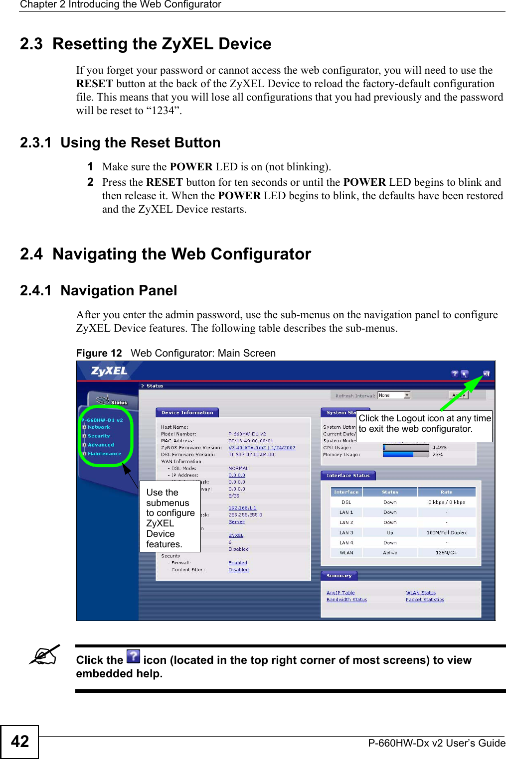 Chapter 2 Introducing the Web ConfiguratorP-660HW-Dx v2 User’s Guide422.3  Resetting the ZyXEL DeviceIf you forget your password or cannot access the web configurator, you will need to use the RESET button at the back of the ZyXEL Device to reload the factory-default configuration file. This means that you will lose all configurations that you had previously and the password will be reset to “1234”.2.3.1  Using the Reset Button1Make sure the POWER LED is on (not blinking).2Press the RESET button for ten seconds or until the POWER LED begins to blink and then release it. When the POWER LED begins to blink, the defaults have been restored and the ZyXEL Device restarts.2.4  Navigating the Web Configurator2.4.1  Navigation PanelAfter you enter the admin password, use the sub-menus on the navigation panel to configure ZyXEL Device features. The following table describes the sub-menus.Figure 12   Web Configurator: Main Screen &quot;Click the   icon (located in the top right corner of most screens) to view embedded help. Use the submenus to configure ZyXEL Device features.Click the Logout icon at any time to exit the web configurator.