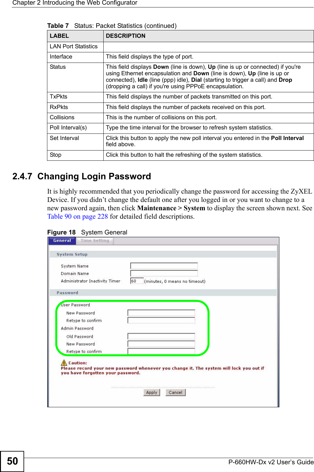 Chapter 2 Introducing the Web ConfiguratorP-660HW-Dx v2 User’s Guide502.4.7  Changing Login Password It is highly recommended that you periodically change the password for accessing the ZyXEL Device. If you didn’t change the default one after you logged in or you want to change to a new password again, then click Maintenance &gt; System to display the screen shown next. See Table 90 on page 228 for detailed field descriptions.Figure 18   System GeneralLAN Port StatisticsInterface This field displays the type of port.Status This field displays Down (line is down), Up (line is up or connected) if you&apos;re using Ethernet encapsulation and Down (line is down), Up (line is up or connected), Idle (line (ppp) idle), Dial (starting to trigger a call) and Drop (dropping a call) if you&apos;re using PPPoE encapsulation.TxPkts This field displays the number of packets transmitted on this port.RxPkts This field displays the number of packets received on this port.Collisions This is the number of collisions on this port.Poll Interval(s) Type the time interval for the browser to refresh system statistics.Set Interval Click this button to apply the new poll interval you entered in the Poll Interval field above.Stop Click this button to halt the refreshing of the system statistics.Table 7   Status: Packet Statistics (continued)LABEL DESCRIPTION