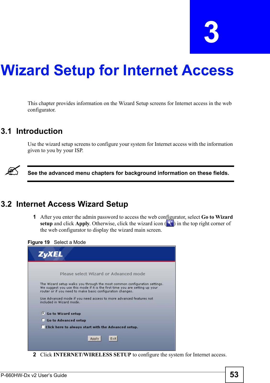 P-660HW-Dx v2 User’s Guide 53CHAPTER  3 Wizard Setup for Internet AccessThis chapter provides information on the Wizard Setup screens for Internet access in the web configurator.3.1  IntroductionUse the wizard setup screens to configure your system for Internet access with the information given to you by your ISP. &quot;See the advanced menu chapters for background information on these fields.3.2  Internet Access Wizard Setup1After you enter the admin password to access the web configurator, select Go to Wizard setup and click Apply. Otherwise, click the wizard icon ( ) in the top right corner of the web configurator to display the wizard main screen. Figure 19   Select a Mode2Click INTERNET/WIRELESS SETUP to configure the system for Internet access.