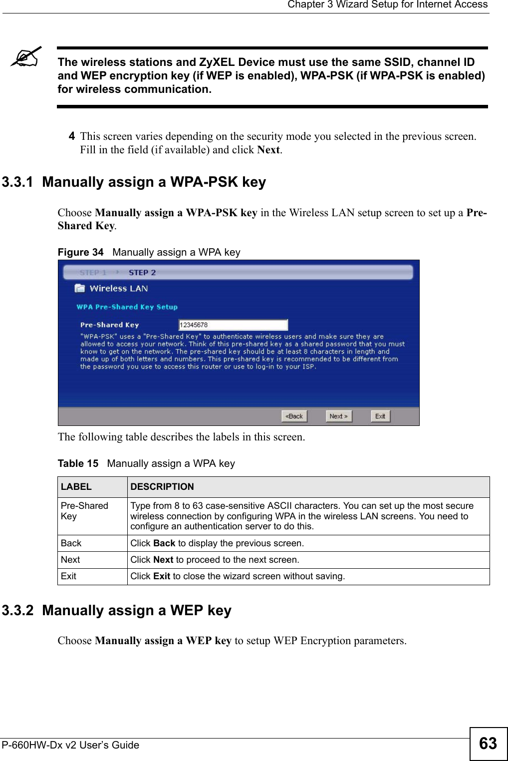  Chapter 3 Wizard Setup for Internet AccessP-660HW-Dx v2 User’s Guide 63&quot;The wireless stations and ZyXEL Device must use the same SSID, channel ID and WEP encryption key (if WEP is enabled), WPA-PSK (if WPA-PSK is enabled) for wireless communication.4This screen varies depending on the security mode you selected in the previous screen. Fill in the field (if available) and click Next.3.3.1  Manually assign a WPA-PSK keyChoose Manually assign a WPA-PSK key in the Wireless LAN setup screen to set up a Pre-Shared Key.Figure 34   Manually assign a WPA keyThe following table describes the labels in this screen. 3.3.2  Manually assign a WEP keyChoose Manually assign a WEP key to setup WEP Encryption parameters.Table 15   Manually assign a WPA keyLABEL DESCRIPTIONPre-Shared KeyType from 8 to 63 case-sensitive ASCII characters. You can set up the most secure wireless connection by configuring WPA in the wireless LAN screens. You need to configure an authentication server to do this.Back Click Back to display the previous screen.Next Click Next to proceed to the next screen. Exit Click Exit to close the wizard screen without saving.