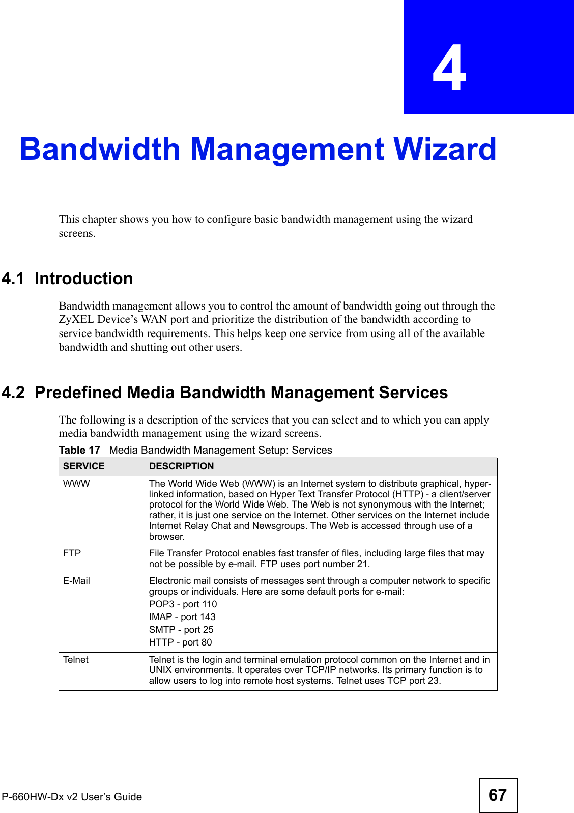 P-660HW-Dx v2 User’s Guide 67CHAPTER  4 Bandwidth Management WizardThis chapter shows you how to configure basic bandwidth management using the wizard screens.4.1  IntroductionBandwidth management allows you to control the amount of bandwidth going out through the ZyXEL Device’s WAN port and prioritize the distribution of the bandwidth according to service bandwidth requirements. This helps keep one service from using all of the available bandwidth and shutting out other users.4.2  Predefined Media Bandwidth Management ServicesThe following is a description of the services that you can select and to which you can apply media bandwidth management using the wizard screens. Table 17   Media Bandwidth Management Setup: ServicesSERVICE DESCRIPTIONWWW The World Wide Web (WWW) is an Internet system to distribute graphical, hyper-linked information, based on Hyper Text Transfer Protocol (HTTP) - a client/server protocol for the World Wide Web. The Web is not synonymous with the Internet; rather, it is just one service on the Internet. Other services on the Internet include Internet Relay Chat and Newsgroups. The Web is accessed through use of a browser.FTP File Transfer Protocol enables fast transfer of files, including large files that may not be possible by e-mail. FTP uses port number 21.E-Mail Electronic mail consists of messages sent through a computer network to specific groups or individuals. Here are some default ports for e-mail: POP3 - port 110IMAP - port 143SMTP - port 25HTTP - port 80Telnet Telnet is the login and terminal emulation protocol common on the Internet and in UNIX environments. It operates over TCP/IP networks. Its primary function is to allow users to log into remote host systems. Telnet uses TCP port 23.